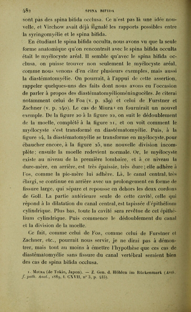 sont pas des spina bifida occlusa. Ce n’est pas là une idée nou- velle, et Virchow avait déjà signalé les rapports possibles entre la syringomyélie et le spina bifida. En étudiant le spina bifida occulta, nous avons vu que la seule forme anatomique qu’on rencontrait avec le spina bifida occulta était le myélocyste aréal. 11 semble qu’avec le spina bifida oc- clusa, on puisse trouver non seulement le myélocyste aréal, comme nous venons d’en citer plusieurs exemples, mais aussi la diastématomyélie. On pourrait, à l’appui de cette assertion, rappeler quelques-uns des faits dont nous avons eu l’occasion de parler à propos des diastématomyélioméningocèles. Je citerai notamment celui de Foa (v. p. 239) et celui de Furstner et Zachner (v. p. 240). Le cas de Miura1 en fournirait un nouvel exemple. De la figure 20 à la figure 22, on suit le dédoublement de la moelle, complété à la figure 21, et on voit comment le myélocyste s’est transformé en diastématomyélie. Puis, à la figure 24, la diastématomyélie se transforme en myélocyste,pour ébaucher encore, à la figure 25, une nouvelle division incom- plète: ensuite la moelle redevient normale. Or, le myélocyste existe au niveau de la première lombaire, et à ce niveau la dure-mère, en arrière, est très épaissie, très dure ; elle adhère à l’os, comme la pie-mère lui adhère. Là, le canal central, très élargi, se continue en arrière avec un prolongement en forme de fissure large, qui sépare et repousse en dehors les deux cordons de Goll. La partie antérieure seule de cette cavité, celle qui répond à la dilatation du canal central, est tapissée d’épithélium cylindrique. Plus bas, toute la cavité sera revêtue de cet épithé- lium cylindrique. Puis commence le dédoublement du canal et la division de la moelle. Ce fait, comme celui de Foa, comme celui de Furstner et Zachner, etc., pourrait nous servir, je ne dirai pas à démon- trer, mais tout au moins à émettre l’hypothèse que ces cas de diastématomyélie sans fissure du canal vertébral seraient hien des cas de spina bifida occlusa. 1. Miura. (de Tokio, Japon). — Z. Gen. d. Hôhlen im Uückenmark (Arch, /.path. Anat.. 1889, t. CXVI1, n 3, p. 435).