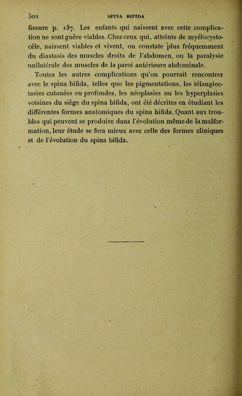 fissure p. 137. Les enfants qui naissent avec cette complica- tion ne sont guère viables. Chez ceux qui, atteints de myelocysto- cele, naissent viables et vivent, on constate plus fréquemment du diastasis des muscles droits de l’abdomen, ou la paralysie unilatérale des muscles de la paroi antérieure abdominale. Toutes les autres complications qu’on pourrait rencontrer avec le spina bifida, telles que les pigmentations, les télangiec- tasies cutanées ou profondes, les néoplasies ou les hyperplasies voisines du siège du spina bifida, ont été décrites en étudiant les différentes formes anatomiques du spina bifida. Quant aux trou- bles qui peuvent se produire dans l’évolution même de la malfor- mation, leur étude se fera mieux avec celle des formes cliniques et de l’évolution du spina bifida.