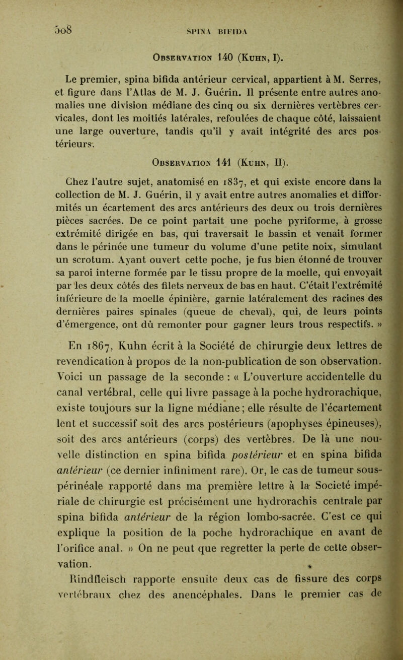 Observation 140 (Kuhn, I). Le premier, spina bifida antérieur cervical, appartient à M. Serres, et figure dans l’Atlas de M. J. Guérin. Il présente entre autres ano- malies une division médiane des cinq ou six dernières vertèbres cer- vicales, dont les moitiés latérales, refoulées de chaque côté, laissaient une large ouverture, tandis qu’il y avait intégrité des arcs pos- térieurs. Observation 141 (Kuhn, II). Chez l’autre sujet, anatomisé en 1887, et qui existe encore dans la collection de M. J. Guérin, il y avait entre autres anomalies et diffor- mités un écartement des arcs antérieurs des deux ou trois dernières pièces sacrées. De ce point partait une poche pyriforme, à grosse extrémité dirigée en bas, qui traversait le bassin et venait former dans le périnée une tumeur du volume d’une petite noix, simulant un scrotum. Ayant ouvert cette poche, je fus bien étonné de trouver sa paroi interne formée par le tissu propre de la moelle, qui envoyait par les deux côtés des filets nerveux de bas en haut. C’était l’extrémité inférieure de la moelle épinière, garnie latéralement des racines des dernières paires spinales (queue de cheval), qui, de leurs points d’émergence, ont dû remonter pour gagner leurs trous respectifs. » En 1867, Kuhn écrit à la Société de chirurgie deux lettres de revendication à propos de la non-publication de son observation. Voici un passage de la seconde : « L’ouverture accidentelle du canal vertébral, celle qui livre passage à la poche hydrorachique, existe toujours sur la ligne médiane ; elle résulte de l’écartement lent et successif soit des arcs postérieurs (apophyses épineuses), soit des arcs antérieurs (corps) des vertèbres. De là une nou- velle distinction en spina bifida postérieur et en spina bifida antérieur (ce dernier infiniment rare). Or, le cas de tumeur sous- périnéale rapporté dans ma première lettre à la Société impé- riale de chirurgie est précisément une hydrorachis centrale par spina bifida antérieur de la région lombo-sacrée. C’est ce qui explique la position de la poche hydrorachique en avant de l’orifice anal. » On ne peut que regretter la perte de cette obser- vation. « Pdndfleisch rapporte ensuite deux cas de fissure des corps vertébraux chez des anencéphales. Dans le premier cas de