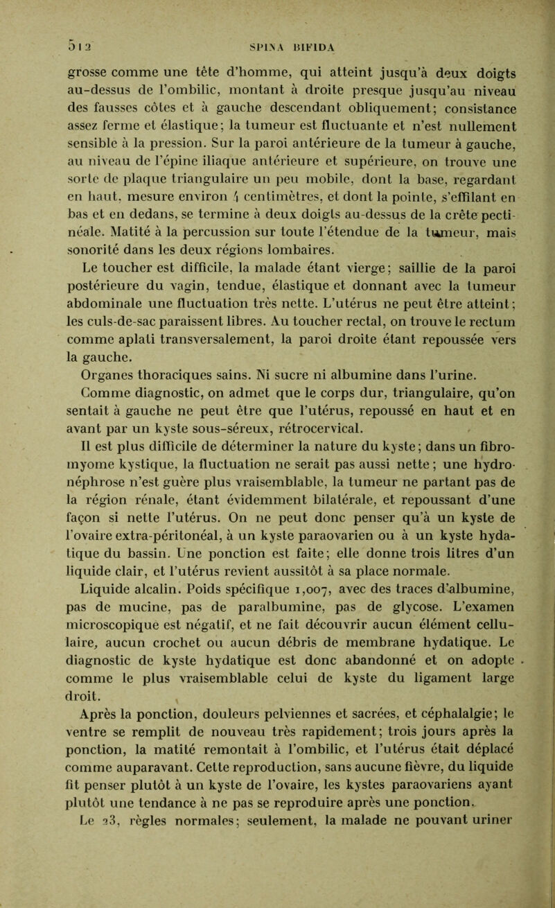 grosse comme une tête d’homme, qui atteint jusqu’à deux doigts au-dessus de l’ombilic, montant à droite presque jusqu’au niveau des fausses côtes et à gauche descendant obliquement; consistance assez ferme et élastique; la tumeur est fluctuante et n’est nullement sensible à la pression. Sur la paroi antérieure de la tumeur à gauche, au niveau de l’épine iliaque antérieure et supérieure, on trouve une sorte de plaque triangulaire un peu mobile, dont la base, regardant en haut, mesure environ 4 centimètres, et dont la pointe, s’eflilant en bas et en dedans, se termine à deux doigts au-dessus de la crête pecti- néale. Matité à la percussion sur toute l’étendue de la tumeur, mais sonorité dans les deux régions lombaires. Le toucher est difficile, la malade étant vierge ; saillie de la paroi postérieure du vagin, tendue, élastique et donnant avec la tumeur abdominale une fluctuation très nette. L’utérus ne peut être atteint ; les culs-de-sac paraissent libres. Au toucher rectal, on trouve le rectum comme aplati transversalement, la paroi droite étant repoussée vers la gauche. Organes thoraciques sains. Ni sucre ni albumine dans l’urine. Gomme diagnostic, on admet que le corps dur, triangulaire, qu’on sentait à gauche ne peut être que l’utérus, repoussé en haut et en avant par un kyste sous-séreux, rétrocervical. Il est plus difficile de déterminer la nature du kyste ; dans un fibro- myome kystique, la fluctuation ne serait pas aussi nette ; une hydro- néphrose n’est guère plus vraisemblable, la tumeur ne partant pas de la région rénale, étant évidemment bilatérale, et repoussant d’une façon si nette l’utérus. On ne peut donc penser qu’à un kyste de l’ovaire extra-péritonéal, à un kyste paraovarien ou à un kyste hyda- tique du bassin. Une ponction est faite; elle donne trois litres d’un liquide clair, et l’utérus revient aussitôt à sa place normale. Liquide alcalin. Poids spécifique 1,007, avec des traces d’albumine, pas de mucine, pas de paralbumine, pas de glycose. L’examen microscopique est négatif, et ne fait découvrir aucun élément cellu- laire, aucun crochet ou aucun débris de membrane hydatique. Le diagnostic de kyste hydatique est donc abandonné et on adopte comme le plus vraisemblable celui de kyste du ligament large droit. Après la ponction, douleurs pelviennes et sacrées, et céphalalgie; le ventre se remplit de nouveau très rapidement; trois jours après la ponction, la matité remontait à l’ombilic, et l’utérus était déplacé comme auparavant. Cette reproduction, sans aucune fièvre, du liquide fit penser plutôt à un kyste de l’ovaire, les kystes paraovariens ayant plutôt une tendance à ne pas se reproduire après une ponction. Le 23, règles normales; seulement, la malade ne pouvant uriner