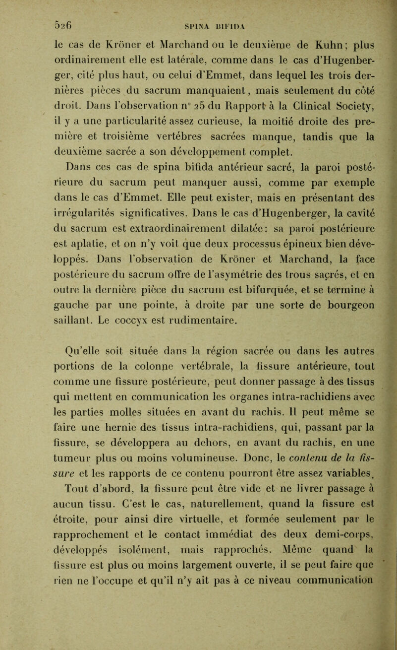 le cas de Kroner et Marchand ou le deuxième de Kuhn ; plus ordinairement elle est latérale, comme dans le cas d’Hugenber- ger, cité plus haut, ou celui d’Emmet, dans lequel les trois der- nières pièces du sacrum manquaient, mais seulement du côté droit. Dans l’observation n° 26 du Rapport- à la Clinical Society, il y a une particularité assez curieuse, la moitié droite des pre- mière et troisième vertèbres sacrées manque, tandis que la deuxième sacrée a son développement complet. Dans ces cas de spina bifida antérieur sacré, la paroi posté- rieure du sacrum peut manquer aussi, comme par exemple dans le cas d’Emmet. Elle peut exister, mais en présentant des irrégularités significatives. Dans le cas d’Hugenberger, la cavité du sacrum est extraordinairement dilatée : sa paroi postérieure est aplatie, et on n’y voit que deux processus épineux bien déve- loppés. Dans l'observation de Kroner et Marchand, la face postérieure du sacrum offre de l’asymétrie des trous sacrés, et en outre la dernière pièce du sacrum est bifurquée, et se termine à gauche par une pointe, à droite par une sorte de bourgeon saillant. Le coccyx est rudimentaire. Qu’elle soit située dans la région sacrée ou dans les autres portions de la colonne vertébrale, la fissure antérieure, tout comme une fissure postérieure, peut donner passage à des tissus qui mettent en communication les organes intra-rachidiens avec les parties molles situées en avant du rachis. 11 peut même se faire une hernie des tissus intra-rachidiens, qui, passant par la fissure, se développera au dehors, en avant du rachis, en une tumeur plus ou moins volumineuse. Donc, le contenu de la fis- sure et les rapports de ce contenu pourront être assez variables. Tout d’abord, la fissure peut être vide et ne livrer passage à aucun tissu. C’est le cas, naturellement, quand la fissure est étroite, pour ainsi dire virtuelle, et formée seulement par le rapprochement et le contact immédiat des deux demi-corps, développés isolément, mais rapprochés. Même quand la fissure est plus ou moins largement ouverte, il se peut faire que rien ne l’occupe et qu’il n’y ait pas à ce niveau communication