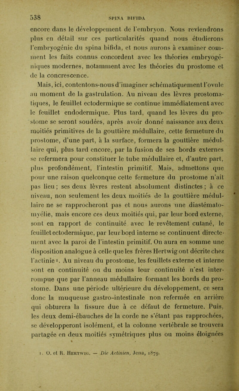 encore dans le développement de l’embryon. Nous reviendrons plus en détail sur ces particularités quand nous étudierons l’embryogénie du spina bifida, et nous aurons à examiner com- ment les faits connus concordent avec les théories embryogé- niques modernes, notamment avec les théories du prostome et de la concrescence. Mais, ici, contentons-nous d’imaginer schématiquement l'ovule au moment de la gastrulation. Au niveau des lèvres prostoma- tiques, le feuillet ectodermique se continue immédiatement avec le feuillet endodermique. Plus tard, quand les lèvres du pro- stome se seront soudées, après avoir donné naissance aux deux moitiés primitives de la gouttière médullaire, cette fermeture du prostome, d’une part, à la surface, formera la gouttière médul- laire qui, plus tard encore, par la fusion de ses bords externes se refermera pour constituer le tube médullaire et, d’autre part, plus profondément, l’intestin primitif. Mais, admettons que pour une raison quelconque cette fermeture du prostome n’ait pas lieu; ses deux lèvres restent absolument distinctes; à ce niveau, non seulement les deux moitiés de la gouttière médul- laire ne se rapprocheront pas et nous aurons une diastémalo- myélie, mais encore ces deux moitiés qui, par leur bord externe, sont en rapport de continuité avec le revêtement cutané, le feuillet ectodermique, par leur bord interne se continuent directe- ment avec la paroi de l’intestin primitif. On aura en somme une disposition analogue à celle que les frères Hertwigont décri te chez l’actinie ï. Au niveau du prostome, les feuillets externe et interne sont en continuité ou du moins leur continuité n’est inter- rompue que par l’anneau médullaire formant les bords du pro- stome. Dans une période ultérieure du développement, ce sera donc la muqueuse gastro-intestinale non refermée en arrière qui obturera la fissure due à ce défaut de fermeture. Puis, les deux demi-ébauches de la corde ne s’étant pas rapprochées, se développeront isolément, et la colonne vertébrale se trouvera partagée en deux moitiés symétriques plus ou moins éloignées % ' / ’ ‘ i. O. et R. Hertwig. — Die Actinien, Jena, 187g.