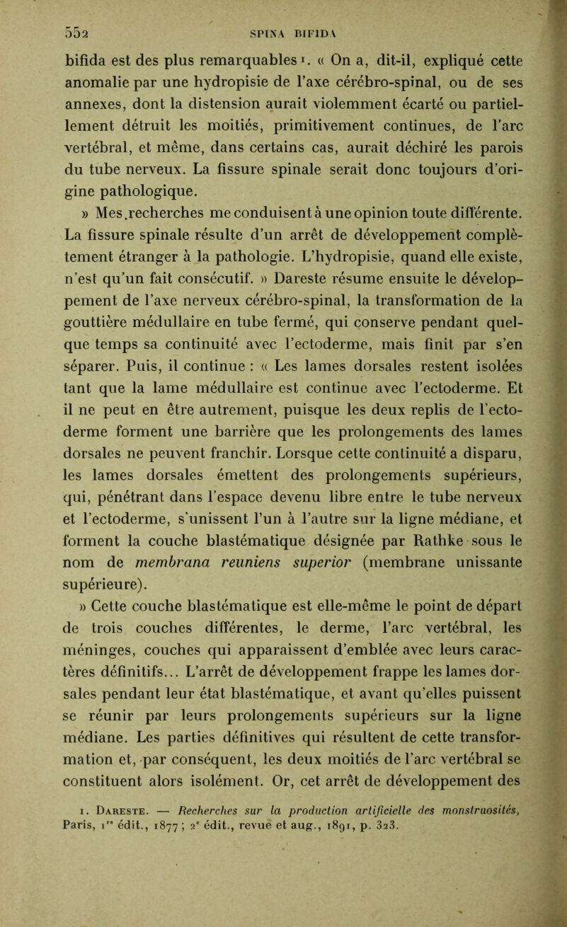 bifida est des plus remarquables *. « On a, dit-il, expliqué cette anomalie par une hydropisie de l’axe cérébro-spinal, ou de ses annexes, dont la distension aurait violemment écarté ou partiel- lement détruit les moitiés, primitivement continues, de l’arc vertébral, et même, dans certains cas, aurait déchiré les parois du tube nerveux. La fissure spinale serait donc toujours d’ori- gine pathologique. » Mes .recherches me conduisent à une opinion toute différente. La fissure spinale résulte d’un arrêt de développement complè- tement étranger à la pathologie. L’hydropisie, quand elle existe, n’est qu’un fait consécutif. )> Dareste résume ensuite le dévelop- pement de l’axe nerveux cérébro-spinal, la transformation de la gouttière médullaire en tube fermé, qui conserve pendant quel- que temps sa continuité avec l’ectoderme, mais finit par s’en séparer. Puis, il continue : « Les lames dorsales restent isolées tant que la lame médullaire est continue avec l’ectoderme. Et il ne peut en être autrement, puisque les deux replis de l’ecto- derme forment une barrière que les prolongements des lames dorsales ne peuvent franchir. Lorsque cette continuité a disparu, les lames dorsales émettent des prolongements supérieurs, qui, pénétrant dans l’espace devenu libre entre le tube nerveux et l’ectoderme, s'unissent l’un à l’autre sur la ligne médiane, et forment la couche blastématique désignée par Rathke sous le nom de membrana reuniens superior (membrane unissante supérieure). » Cette couche blastématique est elle-même le point de départ de trois couches différentes, le derme, l’arc vertébral, les méninges, couches qui apparaissent d’emblée avec leurs carac- tères définitifs... L’arrêt de développement frappe les lames dor- sales pendant leur état blastématique, et avant qu’elles puissent se réunir par leurs prolongements supérieurs sur la ligne médiane. Les parties définitives qui résultent de cette transfor- mation et, par conséquent, les deux moitiés de l’arc vertébral se constituent alors isolément. Or, cet arrêt de développement des i. Dareste. — Recherches sur la production artificielle des monstruosités, Paris, ir* édit., 1877 ; 2e édit., revue et aug., 1891, p. 323.