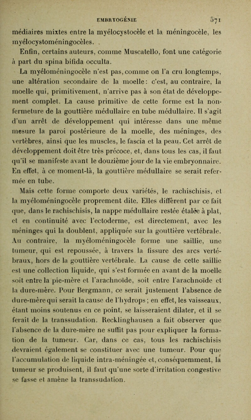 médiaires mixtes entre la myelocystocele et la méningocèle, les myélocystoméningocèles. . Enfin, certains auteurs, comme Muscatello, font une catégorie à part du spina bifida occulta. La myéloméningocèle n’est pas, comme on l’a cru longtemps, une altération secondaire de la moelle : c’est, au contraire, la moelle qui, primitivement, n’arrive pas à son état de développe- ment complet. La cause primitive de cette forme est la non- fermeture de la gouttière médullaire en tube médullaire. 11 s’agit d’un arrêt de développement qui intéresse dans une même mesure la paroi postérieure de la moelle, des méninges, des vertèbres, ainsi que les muscles, le fascia et la peau. Cet arrêt de développement doit être très précoce, et, dans tous les cas, il faut qu’il se manifeste avant le douzième jour de la vie embryonnaire. En effet, à ce moment-là, la gouttière médullaire se serait refer- mée en tube. Mais cette forme comporte deux variétés, le rachischisis, et la myéloméningocèle proprement dite. Elles diffèrent par ce fait que, dans le rachischisis, la nappe médullaire restée étalée à plat, et en continuité avec l’ectoderme, est directement, avec les méninges qui la doublent, appliquée sur la gouttière vertébrale. Au contraire, la myéloméningocèle forme une saillie, une tumeur, qui est repoussée, à travers la fissure des arcs verté- braux, hors de la gouttière vertébrale. La cause de cette saillie est une collection liquide, qui s’est formée en avant de la moelle soit entre la pie-mère et l’arachnoïde, soit entre l’arachnoïde et la dure-mère. Pour Bergmann, ce serait justement l’absence de dure-mère qui serait la cause de l’hydrops ; en effet, les vaisseaux, étant moins soutenus en ce point, se laisseraient dilater, et il se ferait de la transsudation. Recklinghausen a fait observer que l’absence de la dure-mère ne suffît pas pour expliquer la forma- tion de la tumeur. Car, dans ce cas, tous les rachischisis devraient également se constituer avec une tumeur. Pour que l’accumulation de liquide intra-méningée et, conséquemment, la tumeur se produisent, il faut qu’une sorte d’irritation congestive se fasse et amène la transsudation.