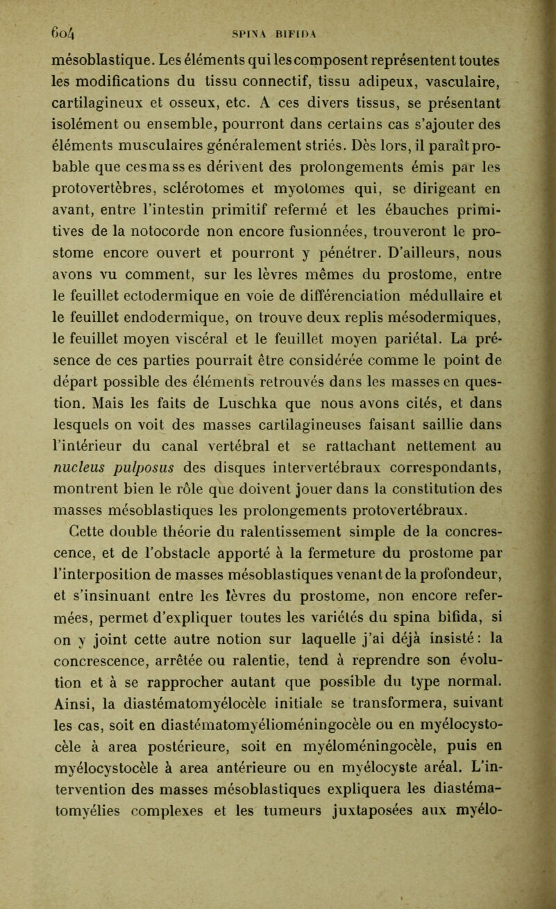 mésoblastique . Les éléments qui les composent représentent toutes les modifications du tissu connectif, tissu adipeux, vasculaire, cartilagineux et osseux, etc. A ces divers tissus, se présentant isolément ou ensemble, pourront dans certains cas s’ajouter des éléments musculaires généralement striés. Dès lors, il paraît pro- bable que ces ma ss es dérivent des prolongements émis par les protovertèbres, sclérotomes et myotonies qui, se dirigeant en avant, entre l’intestin primitif refermé et les ébauches primi- tives de la notocorde non encore fusionnées, trouveront le pro- stome encore ouvert et pourront y pénétrer. D’ailleurs, nous avons vu comment, sur les lèvres mêmes du prostome, entre le feuillet ectodermique en voie de différenciation médullaire et le feuillet endodermique, on trouve deux replis mésodermiques, le feuillet moyen viscéral et le feuillet moyen pariétal. La pré- sence de ces parties pourrait être considérée comme le point de départ possible des éléments retrouvés dans les masses en ques- tion. Mais les faits de Luschka que nous avons cités, et dans lesquels on voit des masses cartilagineuses faisant saillie dans l’intérieur du canal vertébral et se rattachant nettement au nucleus pulposus des disques intervertébraux correspondants, montrent bien le rôle que doivent jouer dans la constitution des masses mésoblastiques les prolongements protovertébraux. Cette double théorie du ralentissement simple de la concres- cence, et de l’obstacle apporté à la fermeture du prostome par l’interposition de masses mésoblastiques venant de la profondeur, et s’insinuant entre les lèvres du prostome, non encore refer- mées, permet d’expliquer toutes les variétés du spina bifida, si on y joint cette autre notion sur laquelle j’ai déjà insisté: la concrescence, arrêtée ou ralentie, tend à reprendre son évolu- tion et à se rapprocher autant que possible du type normal. Ainsi, la diastématomyélocèle initiale se transformera, suivant les cas, soit en diastématomyélioméningocèle ou en myélocysto- cèle à area postérieure, soit en myéloméningocèle, puis en myélocystocèle à area antérieure ou en myélocyste aréal. L’in- tervention des masses mésoblastiques expliquera les diastéma- tomyélies complexes et les tumeurs juxtaposées aux myélo-