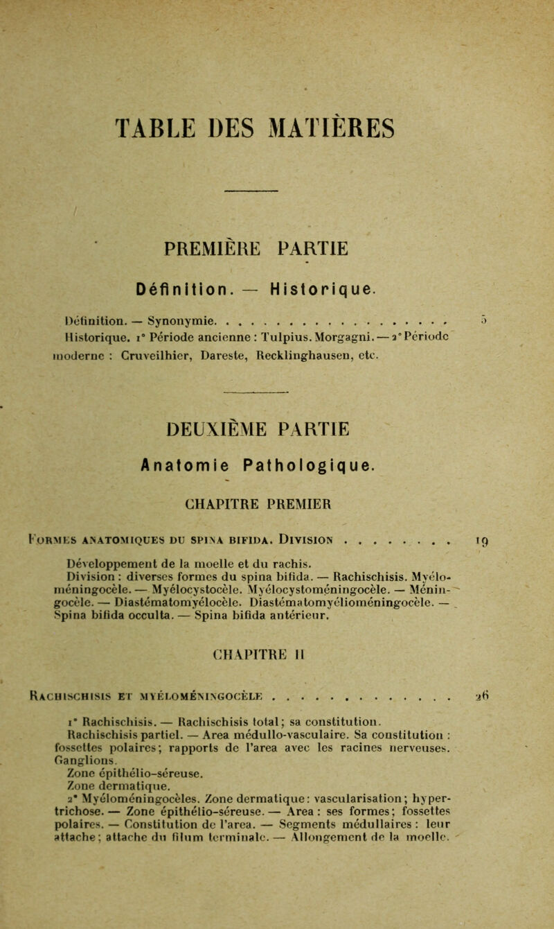 TABLE DES MATIERES PREMIÈRE PARTIE Définition. — Historique. Définition. — Synonymie 5 Historique. i° Période ancienne : Tulpius. Morgagni. — a*Période moderne : Cruveilhier, Dareste, Recklinghausen, etc. DEUXIÈME PARTIE Anatomie Pathologique. CHAPITRE PREMIER Formes anatomiques du spina bifida. Division 19 Développement de la moelle et du rachis. Division : diverses formes du spina bifida. — Rachischisis. Myélo- méningocèle.— Myélocystocèle. Myélocystoméningocèle. — Ménin- gocèle. — Diastématomyélocèle. Diastématomyélioméningocèle. — Spina bifida occulta. — Spina bifida antérieur. CHAPITRE II Rachischisis et myelomeningocele 26 i* Rachischisis.— Rachischisis total; sa constitution. Rachischisis partiel. — Area médullo-vasculaire. Sa constitution : fossettes polaires; rapports de l’area avec les racines nerveuses. Ganglions. Zone épithélio-séreuse. Zone dermatique. 2* Myéloméningocèles. Zone dermatique: vascularisation; hyper- trichose.— Zone épithélio-séreuse.— Area: ses formes; fossettes polaires. — Constitution de l’area. — Segments médullaires : leur attache; attache du filum terminale.— Allongement de la moelle.