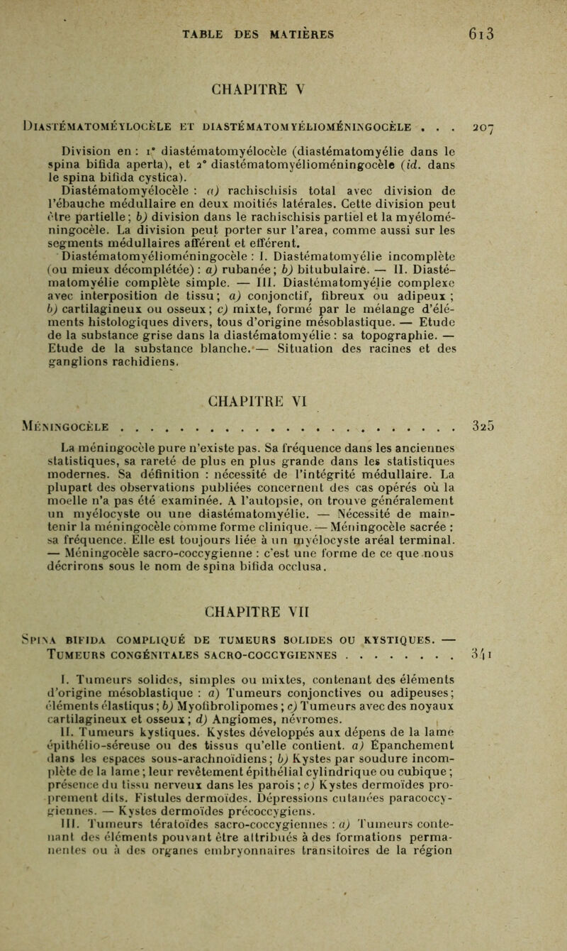 CHAPITRE Y Diastématomeylocèle et diastématomyélioméningocèle . . . 207 Division en : i* diastématomyélocèle (diastématomyélie dans le spina bifida aperta), et a° diastématomyélioméningocèle (id. dans le spina bifida cystica). Diastématomyélocèle : a) rachischisis total avec division de l’ébauche médullaire en deux moitiés latérales. Cette division peut être partielle ; b) division dans le rachischisis partiel et la myélomé- ningocèle. La division peut porter sur l’area, comme aussi sur les segments médullaires afférent et efférent. Diastématomyélioméningocèle : I. Diastématomyélie incomplète (ou mieux décomplétée): a) rubanée; b) bitubulaire. — II. Diasté- matomyélie complète simple. — III. Diastématomyélie complexe avec interposition de tissu; a) conjonctif, fibreux ou adipeux; b) cartilagineux ou osseux ; c) mixte, formé par le mélange d’élé- ments histologiques divers, tous d’origine mésoblastique. — Etude de la substance grise dans la diastématomyélie : sa topographie. — Etude de la substance blanche.-— Situation des racines et des ganglions rachidiens. CHAPITRE YI Méningocèle 325 La méningocèle pure n’existe pas. Sa fréquence dans les anciennes statistiques, sa rareté de plus en plus grande dans les statistiques modernes. Sa définition : nécessité de l’intégrité médullaire. La plupart des observations publiées concernent des cas opérés où la moelle n’a pas été examinée. A l’autopsie, on trouve généralement un myélocyste ou une diastématomyélie. — Nécessité de main- tenir la méningocèle comme forme clinique. — Méningocèle sacrée : sa fréquence. Elle est toujours liée à un rpyélocyste aréal terminal. — Méningocèle sacro-coccygienne : c'est une forme de ce que nous décrirons sous le nom de spina bifida occlusa. CHAPITRE YII Spina bifida compliqué de tumeurs solides ou kystiques. — Tumeurs congénitales sacro-coccygiennes 341 I. Tumeurs solides, simples ou mixtes, contenant des éléments d’origine mésoblastique : a) Tumeurs conjonctives ou adipeuses; éléments élastiqus ; b) Myofibrolipomes ; c) Tumeurs avec des noyaux cartilagineux et osseux ; d) Angiomes, névromes. IL Tumeurs kystiques. Kystes développés aux dépens de la lame épithélio-séreuse ou des tissus qu’elle contient, a) Épanchement dans les espaces sous-arachnoïdiens; b) Kystes par soudure incom- plète de la lame ; leur revêtement épithélial cylindrique ou cubique ; présence du tissu nerveux dans les parois ; c) Kystes dermoïdes pro- prement dits. Fistules dermoïdes. Dépressions cutanées paracoccy- giennes. — Kystes dermoïdes précoccygiens. III. Tumeurs tératoïdes sacro-coccygiennes : a) Tumeurs conte- nant des éléments pouvant être attribués à des formations perma- nentes ou à des organes embryonnaires transitoires de la région