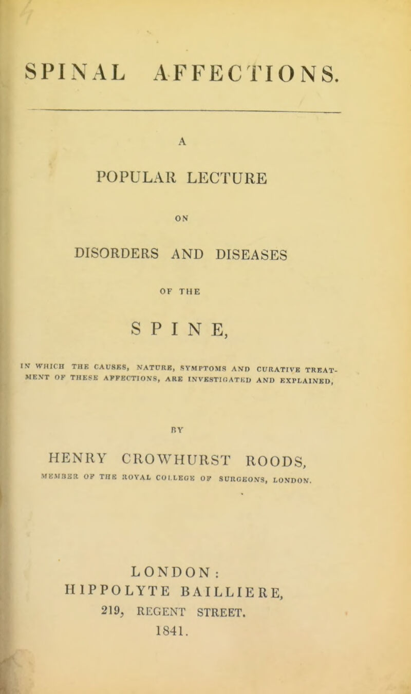 SPINAL AFFECTIONS. POPULAR LECTURE ON DISORDERS AND DISEASES OF THE SPINE, IV WHICH THE CAU8BS, NATDRB, SYMPTOM!? AKD CURATIVE TRBAT- ME.VT OF THESE AFFECTIONS, ARE INVBSTKJATKU AND EXPLAINED, BY HENRY CROWHURST ROODS, MEMBER OP THE ROYAL COI.LEOK OF SURGEONS, LONDON. LONDON: HIPPOLYTE BAILLIERE, 219, REGENT STREET. 184L