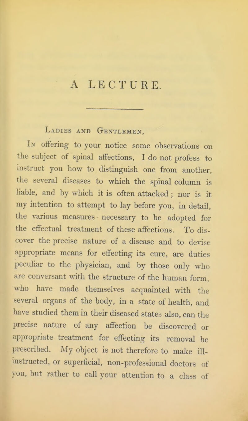 A LECTURE. Ladies and Gentlemen, In offering to your notice some observations on the subject of spinal affections, I do not profess to instruct you how to distinguish one from another, the several diseases to which the spinal column is liable, and by which it is often attacked ; nor is it my intention to attempt to lay before you, in detail, the various measures necessary to be adopted for the effectual treatment of these affections. To dis- cover the precise nature of a disease and to devise appropriate means for effecting its cure, are duties peculiar to the physician, and by those only who are conversant with the structure of the human form, who have made themselves acquainted with the several organs of the body, in a state of health, and have studied them in their diseased states also, can the precise nature of any affection be discovered or ap])ropriate treatment for effecting its removal be prescribed. My object is not therefore to make ill- mstructed, or superficial, non-professional doctors of you, but rather to call your attention to a class of