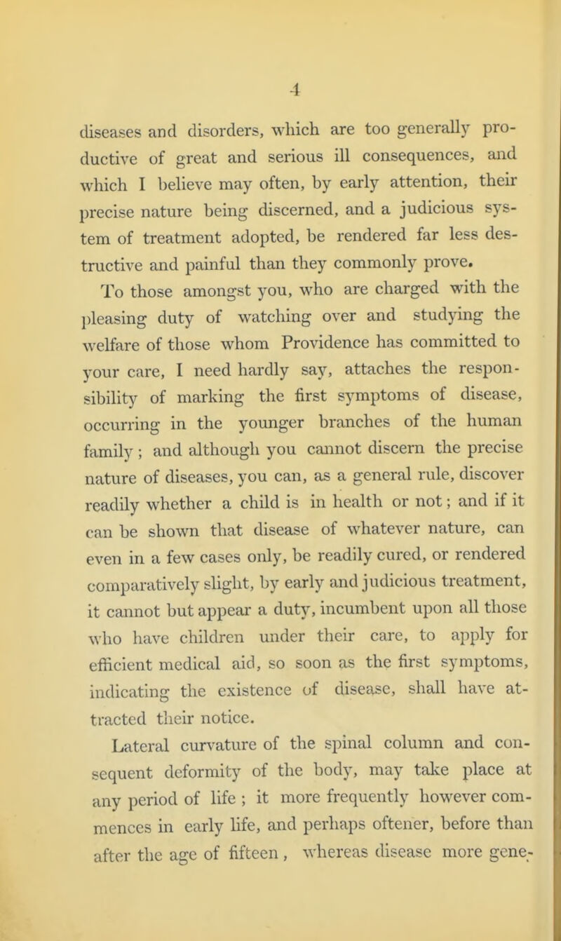 diseases and disorders, which are too generally pro- ductive of great and serious ill consequences, and which I believe may often, by early attention, their precise nature being discerned, and a judicious sys- tem of treatment adopted, be rendered far less des- tructive and painful than they commonly prove. To those amongst you, who are charged with the l)leasing duty of watching over and stud}dng the welfare of those whom Providence has committed to your care, I need hardly say, attaches the respon - sibility of marking the first symptoms of disease, occurring in the younger branches of the human family; and although you cannot discern the precise nature of diseases, you can, as a general rule, discover readily whether a child is in health or not; and if it can be shown that disease of whatever nature, can even in a few cases only, be readily cured, or rendered comparatively slight, by early and judicious treatment, it cannot but appear a duty, incumbent upon all those who have children under their care, to apply for efficient medical aid, so soon as the first symptoms, indicating the existence of disease, shall have at- tracted their notice. Lateral curvature of the spinal column and con- sequent deformity of the body, may talve place at any period of life ; it more frequently however com- mences in early life, and perhaps oftener, before than after the age of fifteen , whereas disease more gene,-