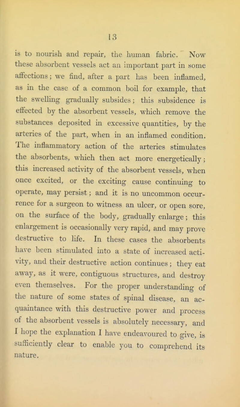 is to nourish and repair, the human fabric. Now these absorbent vessels act an important part in some affections; we find, after a part has been inflamed, as in the case of a common boil for example, that the swelling gradually subsides; this subsidence is effected by the absorbent vessels, which remove the substances deposited in excessive quantities, by the arteries of the part, when in an inflamed condition. The inflammatory^ action of the arteries stimulates the absorbents, which then act more energetically; this increased activity of the absorbent vessels, when once excited, or the exciting cause continuing to operate, may persist; and it is no uncommon occur- rence for a surgeon to witness an ulcer, or open sore, on the surface of the body, gradually enlarge; this enlargement is occasionally veiy rapid, and may prove destructive to life. In these cases the absorbents have been stimulated into a state of increased acti- vity, and their destructive action continues; they eat away, as it w^ere, contiguous structures, and destroy even themselves. For the proper understanding of the nature of some states of spinal disease, an ac- quaintance Math this destructive power and process of the absorbent vessels is absolutely necessary, and I hope the explanation I have endeavoured to give, is sufficiently clear to enable you to comprehend its nature.