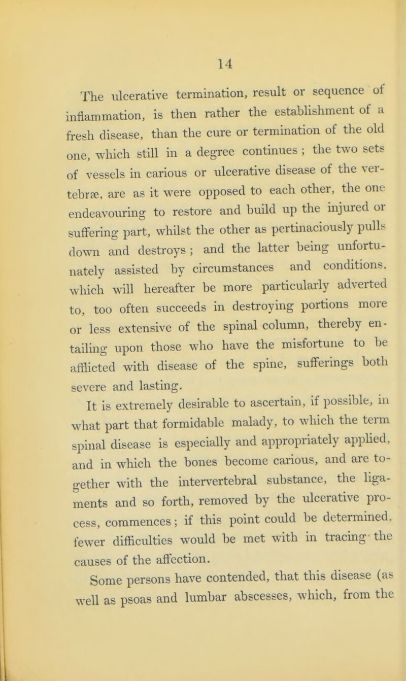 The ulcerative termination, result or sequence of inflammation, is then rather the establishment of a fresh disease, than the cure or termination of the old one, which still in a degree continues ; the two sets of vessels in carious or ulcerative disease of the ver- tebrae, are as it were opposed to each other, the one endeavouring to restore and build up the injured or suffering part, whUst the other as pertinaciously pull;^ down and destroys ; and the latter being unfortu- nately assisted by circumstances and conditions, which wiU hereafter be more particularly adverted to, too often succeeds in destroying portions more or less extensive of the spinal column, thereby en- tailing upon those who have the misfortune to be afflicted with disease of the spine, sufferings both severe and lasting. It is extremely desirable to ascertain, if possible, in what part that formidable malady, to which the term spinal disease is especially and appropriately appHed, and in which the bones become carious, and are to- gether with the intervertebral substance, the liga- ments and so forth, removed by the ulcerative pro- cess, commences; if this point could be determined, fewer difficulties would be met with in tracing- the causes of the affection. Some persons have contended, that this disease (as well as psoas and lumbar abscesses, which, from the