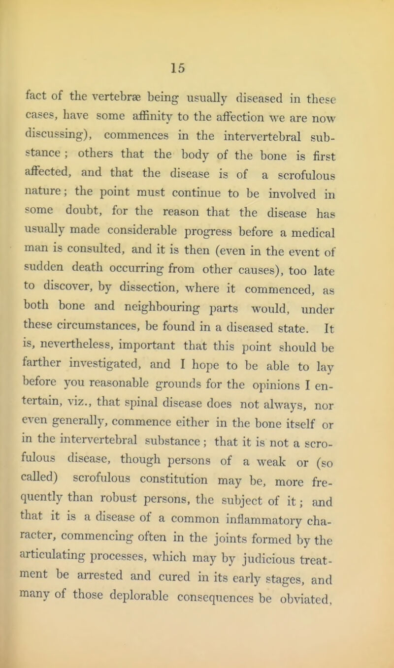 fact of the vertebrae being usutolly diseased in these cases, have some affinity to the afFection we are now discussing), commences in the intervertebral sub- stance ; others that the body of the bone is first aflfected, and that the disease is of a scrofulous nature; the point must continue to be involved in some doubt, for the reason that the disease has usually made considerable progress before a medical man is consulted, and it is then (even in the event of sudden death occurring from other causes), too late to discover, by dissection, where it commenced, as both bone and neighbouring parts would, under these circumstances, be found in a diseased state. It is, nevertheless, important that this point should be farther investigated, and I hope to be able to lay before you reasonable groimds for the opinions I en- tertain, viz., that spinal disease does not always, nor even generally, commence either in the bone itself or in the intervertebral substance; that it is not a scro- fulous disease, though persons of a weak or (so called) scrofulous constitution may be, more fre- quently than robust persons, the subject of it; and that it is a disease of a common inflammatory cha- racter, commencing often in the joints formed by the articulating processes, which may by judicious treat- ment be arrested and cured in its early stages, and many of those deplorable consequences be obviated,