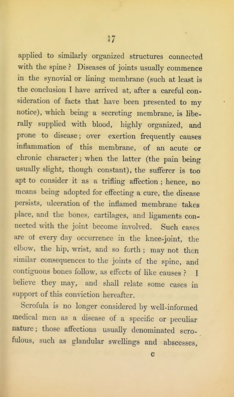 1 I 17 applied to similarly organized structures connected with the spine ? Diseases of joints usually commence in the synovial or lining membrane (such at least is the conclusion I have arrived at, after a careful con- sideration of facts that have been presented to my notice), which being a secreting membrane, is libe- rally supphed with blood, highly organized, and prone to disease; over exertion frequently causes inflammation of this membrane, of an acute or chronic character; when the latter (the pain being usually slight, though constant), the sulFerer is too apt to consider it as a trifling affection ; hence, no means being adopted for effecting a cure, the disease persists, ulceration of the inflamed membrane takes place, and the bones, cartilages, and ligaments con- nected with the joint become involved. Such cases are of every day occurrence in the knee-joint, the elbow, the hip, wrist, and so forth ; may not then similar consequences to the joints of the spine, and contiguous bones follow, as effects of like causes ? I believe they may, and shall relate some cases in support of this conviction hereafter. Scrofula is no longer considered by well-informed medical men as a disease of a specific or peculiar nature; those affections usually denominated scro- fulous, such as glandular swellings and abscesses, c 1