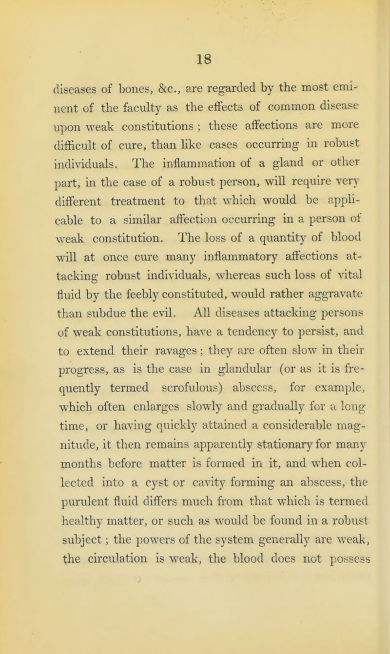 diseases of bones, &c., are regarded by the most emi- nent of the faculty as the effects of common disease upon weak constitutions ; these affections are more difficult of cure, than hke cases occurring in robust individuals. The inflammation of a gland or other part, in the case of a robust person, will require very different treatment to that which woiild be appli- cable to a similar affection occurring in a person of weak constitution. The loss of a quantity of blood will at once cure many inflammatory affections at- tacking robust individuals, whereas such loss of vital fluid by the feebly constituted, would rather aggravate than subdue the evil. All diseases attacking persons of weak constitutions, have a tendency to persist, and to extend their ravages ; they are often slow in their progress, as is the case in glandular (or as it is fre- quently termed scrofulous) abscess, for example, which often enlarges slowly and gradually for u long time, or havhig quickly attained a considerable mag- nitude, it then remains apparently stationary for many months before matter is formed in it, and when col- lected into a cyst or cavity forming an abscess, the purulent fluid differs much from that which is termed healthy matter, or such as would be found in a robust subject; the powers of the system generally are weak, the circulation is weak, the blood does not possess