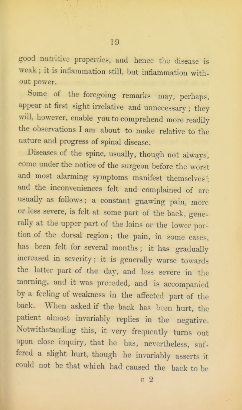 good nutritive properties, and hence tlie disease is weak; it is inflammation still, but inflammation with- out power. Some of the foregoing remarks may, perhaps, appear at first sight irrelative and unnecessary ; they will, however, enable you to comprehend more readily the observations I am about to make relative to the nature and progress of spinal disease. Diseases of the spine, usually, though not always, come under the notice of the surgeon before the worst and most alarming symptoms manifest themselves'; and the inconveniences felt and complained of are usually as follows; a constant gnawing pain, more or less severe, is felt at some part of the back, gene- rally at the upper part of the loins or the lower por- tion of the dorsal region; the pain, in some cases, has been felt for several months ; it has graduallv increased in severity; it is generally worse towards the latter part of the day, and less severe in the morning, and it was preceded, and is accompanied by a feeling of weakness in the aflfected part of the back. When asked if the back has been hurt, tlie patient almost invariably replies in the negative. Notwithstanding this, it very frequently turns out upon close inquiry, that he has, nevertheless, suf- fered a slight hurt, though he invariably asserts it could not be that which had caused the back to be