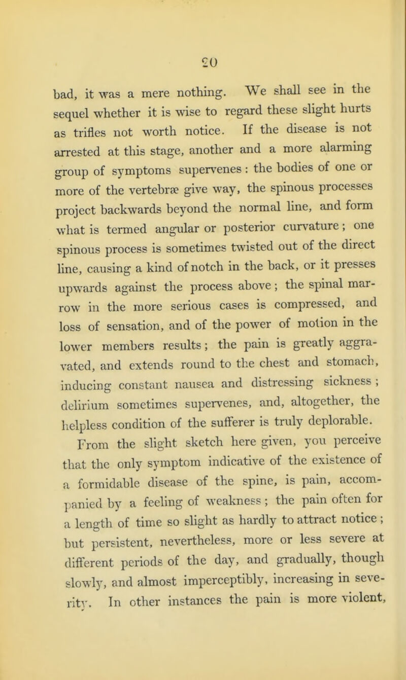 bad, it was a mere nothing. We shall see in the sequel whether it is wise to regard these slight hurts as trifles not worth notice. If the disease is not arrested at this stage, another and a more alarming group of symptoms supervenes : the bodies of one or more of the vertebrae give way, the spinous processes project backwards beyond the normal hne, and form what is termed angular or posterior cur\'ature; one spinous process is sometimes twisted out of the direct line, causing a kind of notch in the back, or it presses upwards against the process above; the spinal mar- row in the more serious cases is compressed, and loss of sensation, and of the power of motion in the lower members results; the pain is greatly aggra- vated, and extends round to the chest and stomach, inducing constant nausea and distressing sickness ; delirium sometimes supervenes, and, altogether, the helpless condition of the sufferer is truly deplorable. From the slight sketch here given, you perceive that the only symptom indicative of the existence of a formidable disease of the spine, is pain, accom- panied by a feeling of weakness; the pain often for a length of time so slight as hardly to attract notice; but persistent, nevertheless, more or less severe at different periods of the day, and gradually, though slowly, and almost imperceptibly, increasing in seve- rity. In other instances the pain is more violent,