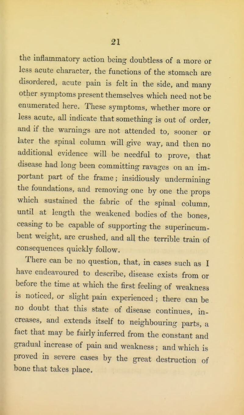 the inflammatory action being doubtless of a more or less acute character, the functions of the stomach are disordered, acute pain is felt in the side, and many other symptoms present themselves which need not be enumerated here. These symptoms, whether more or less acute, all indicate that something is out of order, and if the warnings are not attended to, sooner or later the spinal column will give way, and then no additional evidence will be needful to prove, that disease had long been committing ravages on an im- portant part of the frame; msidiously undermining the foundations, and removing one by one the props which sustained the fabric of the spinal column, until at length the weakened bodies of the bones, ceasing to be capable of supporting the superincum- bent weight, are crushed, and all the terrible train of consequences quickly follow. There can be no question, that, in cases such as I have endeavoured to describe, disease exists from or before the time at which the first feeling of weakness is noticed, or slight pain experienced ; there can be no doubt that this state of disease continues, in- creases, and extends itself to neighbouring parts, a fact that may be fairly inferred from the constant and gradual increase of pain and weakness ; and which is proved in severe cases by the great destruction of bone that takes place.