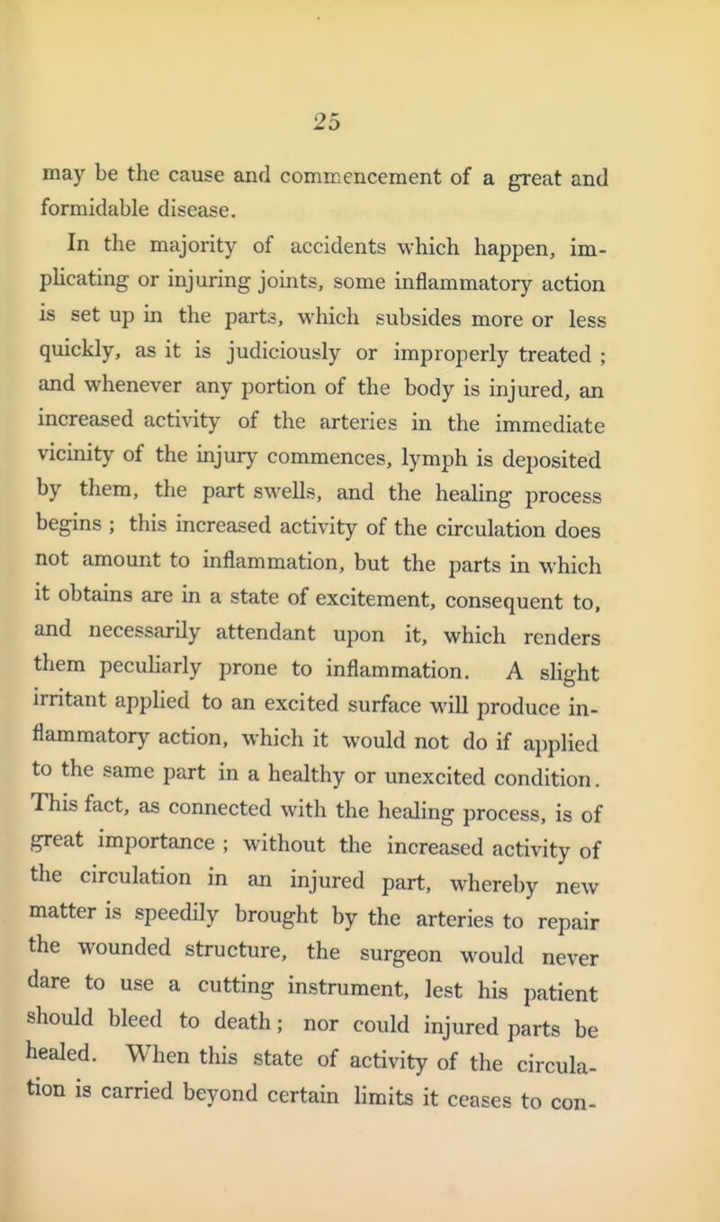 1 25 may be the cause and commencement of a great and formidable disease. In the majority of accidents which happen, im- pUcating or injuring joints, some inflammatory action is set up in the parts, which subsides more or less quickly, as it is judiciously or improperly treated ; and whenever any portion of the body is injured, an increased activity of the arteries in the immediate vicinity of the injiuy commences, lymph is deposited by them, the part swells, and the healing process begins ; this increased activity of the circulation does not amount to inflammation, but the parts in which it obtains are in a state of excitement, consequent to, and necessarily attendant upon it, which renders them peculiarly prone to inflammation. A slight irritant applied to an excited surface will produce in- flammatory action, which it would not do if ai)plied to the same part in a healthy or unexcited condition. This fact, as connected with the healing process, is of great importance ; without the increased activity of the circulation in an injured part, whereby new matter is speedily brought by the arteries to repair the wounded structure, the surgeon would never dare to use a cutting instrument, lest his patient should bleed to death; nor could injured parts be healed. When this state of activity of the circula- tion is carried beyond certain limits it ceases to con- i I I