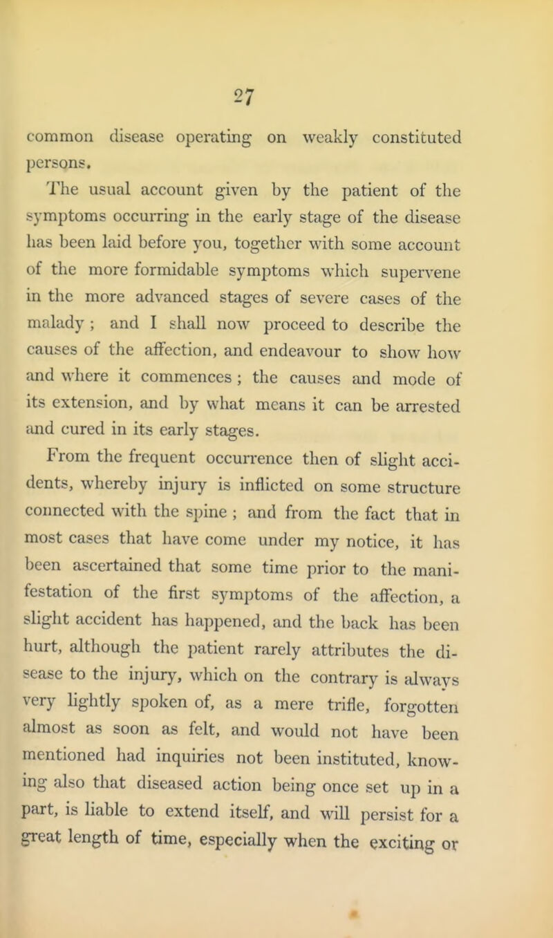 common disease operating on weakly constituted persons. The usual account given by the patient of the symptoms occuiTing in the early stage of the disease has been laid before you, together with some account of the more formidable symptoms which supervene in the more advanced stages of severe cases of the malady ; and I shall now proceed to describe the causes of the affection, and endeavour to show how and where it commences ; the causes and mode of its extension, and by what means it can be arrested and cured in its early stages. From the frequent occun-ence then of slight acci- dents, whereby injury is inflicted on some structure coimected with the spine ; and from the fact that in most cases that have come under my notice, it has been ascertained that some time prior to the mani- festation of the first symptoms of the affection, a slight accident has happened, and the back has been hurt, although the patient rarely attributes the di- sease to the injury, which on the contrary is always very Hghtly spoken of, as a mere trifle, forgotten almost as soon as felt, and would not have been mentioned had inquiries not been instituted, know- mg also that diseased action being once set up in a part, is liable to extend itself, and Mall persist for a great length of time, especially when the exciting or