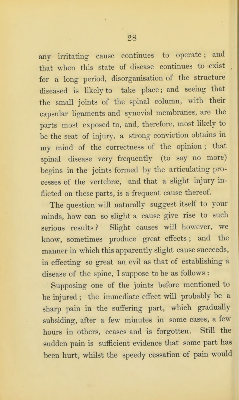 any irritating cause continues to operate ; and that when this state of disease continues to exist , for a long period, disorganisation of the structure diseased is likely to take place; and seeing that the small joints of the spinal column, with their capsular ligaments and synovial membranes, are the parts most exposed to, and, therefore, most likely to be the seat of injury, a strong conviction obtains in my mind of the correctness of the opinion ; that spinal disease very frequently (to say no more) begins in the joints formed by the articulating pro- cesses of the vertebrae, and that a sUght injury in- flicted on these parts, is a frequent cause thereof. The question wiU naturally suggest itself to your minds, how can so slight a cause give rise to such serious results ? Slight causes will however, we know, sometimes produce great effects; and the manner in which this apparently slight cause succeeds, in effecting so great an evil as that of establishing a disease of the spine, I suppose to be as follows : Supposing one of the joints before mentioned to be injured ; the immediate effect will probably be a sharp pain in the suffering part, which gradually subsiding, after a few minutes in some cases, a few hours in others, ceases and is forgotten. Still the sudden pain is sufficient evidence that some part has been hurt, whilst the speedy cessation of pain would