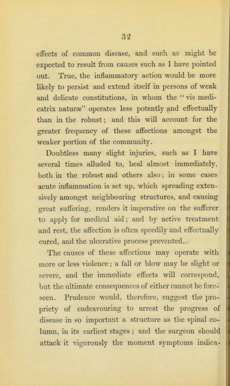 effects of common disease, and such as might be expected to result from causes such as I have pointed out. True, the inflammatory action would be more likely to persist and extend itself in persons of weak and delicate constitutions, in whom thevismedi- catrix naturje operates less potently and effectually than in the robust; and this will account for the greater frequency of these affections amongst the weaker portion of the comm^mit)^ Doubtless many shght injuries, such as I have several times alluded to, heal almost immediately, both in the robust and others also; in some cases acute inflammation is set up, which spreading exten- sively amongst neighbouring structures, and causing great suffering, renders it imperative on the sufferer to apply for medical aid; and by active treatment and rest, the affection is often speedily and effectually cured, and the ulcerative process prevented. The causes of these affections may operate with more or less violence; a fall or blow may be slight or severe, and the immediate effects will con-espond, but the ultimate consequences of either cannot be fore- seen. Prudence would, therefore, suggest the pro- priety of endeavouring to arrest the progress oi disease in so important a structure as the spinal co- lumn, in its earliest stages ; and the surgeon should attack it vigorously the moment symptoms indica-