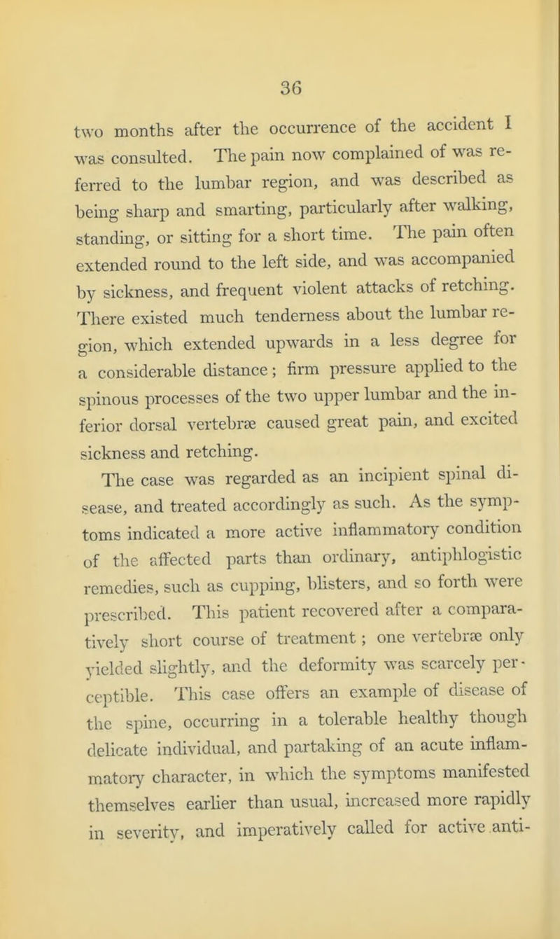 two months after the occurrence of the accident I was consulted. The pain now complained of was re- feiTed to the lumbar region, and was described as being sharp and smarting, particiilarly after walking, standing, or sitting for a short time. The pain often extended round to the left side, and was accompanied by sickness, and frequent violent attacks of retching. There existed much tenderness about the lumbar re- gion, which extended upwards in a less degree for a considerable distance; firm pressure applied to the spinous processes of the two upper lumbar and the m- ferior dorsal vertebrae caused great pain, and excited sickness and retching. The case was regarded as an incipient spinal di- sease, and treated accordingly as such. As the symp- toms indicated a more active inflammatory condition of the affected parts than ordinary, antiphlogistic remedies, such as cupping, bhsters, and so forth were prescribed. This patient recovered after a compara- tively short course of treatment; one vertebrae only yielded slightly, and the deformity was scarcely per- ceptible. This case offers an example of disease of the spine, occurring in a tolerable healthy though delicate individual, and partaking of an acute inflam- matory character, in which the symptoms manifested themselves earlier than usual, increased more rapidly in severity, and imperatively called for active anti-