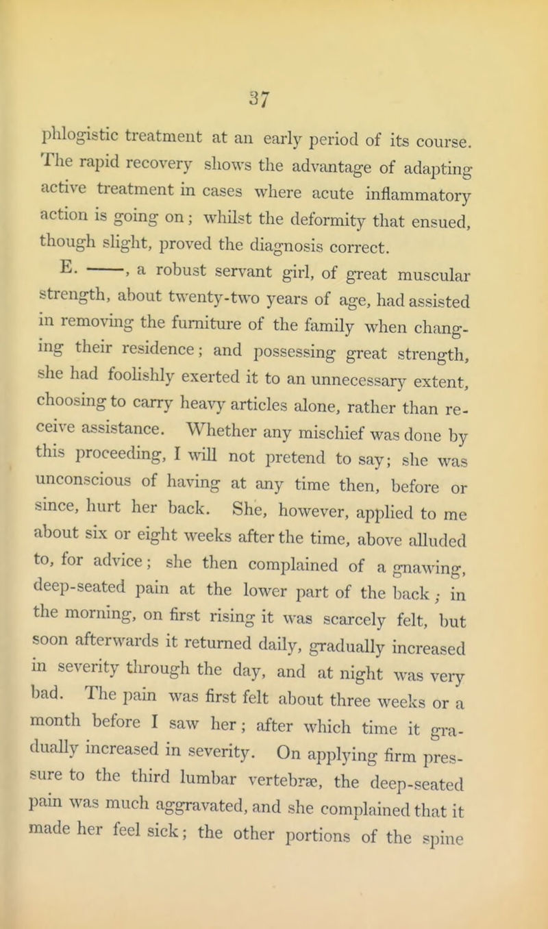 phlogistic treatment at an early period of its course. The rapid recovery shows the advantage of adapting active treatment in cases where acute inflammatory action is going on; whUst the deformity that ensued, though slight, proved the diagnosis correct. E. , a robust servant girl, of great muscular strength, about twenty-two years of age, had assisted in removmg the furniture of the family when chang- ing their residence; and possessing great strength, she had foohshly exerted it to an unnecessary extent, choosing to carry heavy articles alone, rather than re- ceive assistance. Whether any mischief was done by this proceeding, I wiU not pretend to say; she was unconscious of having at any time then, before or since, hurt her back. She, however, applied to me about six or eight weeks after the time, above aUuded to, for advice; she then complained of a gnawing, deep-seated pain at the lower part of the backin the morning, on first rising it was scarcely felt, but soon afterwards it returned daUy, gradually increased in severity tlirough the day, and at night was very bad. The pain was first felt about three weeks or a month before I saw her; after which time it gra- duaUy increased in severity. On applying firm pres- sure to the third lumbar vertebrae, the deep-seated pain was much aggravated, and she complained that it made her feel sick; the other portions of the spine