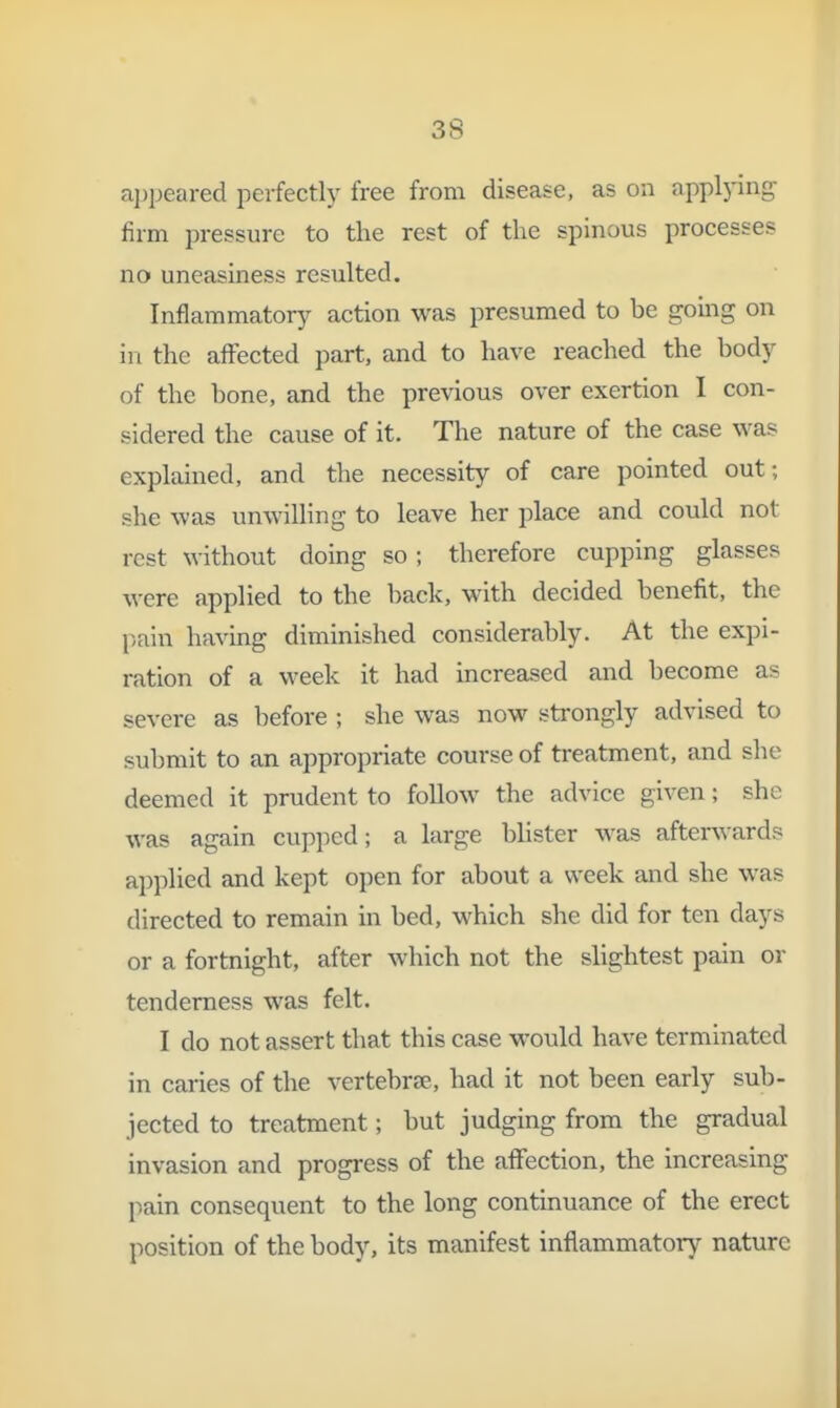 a])peared perfectly free from disease, as on applying firm pressure to the rest of the spinous processes no uneasiness resulted. Inflammatory action was presumed to be gomg on in the affected part, and to have reached the body of the bone, and the previous over exertion I con- sidered the cause of it. The nature of the case was explained, and the necessity of care pointed out; she was un^^^lling to leave her place and could not rest without doing so; therefore cupping glasses were applied to the back, with decided benefit, the pain having diminished considerably. At the expi- ration of a week it had increased and become as severe as before ; she was now strongly advised to submit to an appropriate course of treatment, and she deemed it prudent to follow the advice given; she was again cupped; a large bhster was afterwards applied and kept open for about a week and she was directed to remain in bed, which she did for ten days or a fortnight, after which not the slightest pain or tenderness was felt. I do not assert that this case would have terminated in caries of the vertebrse, had it not been early sub- jected to treatment; but judging from the gradual invasion and progress of the affection, the increasing pain consequent to the long continuance of the erect position of the body, its manifest inflammatory nature