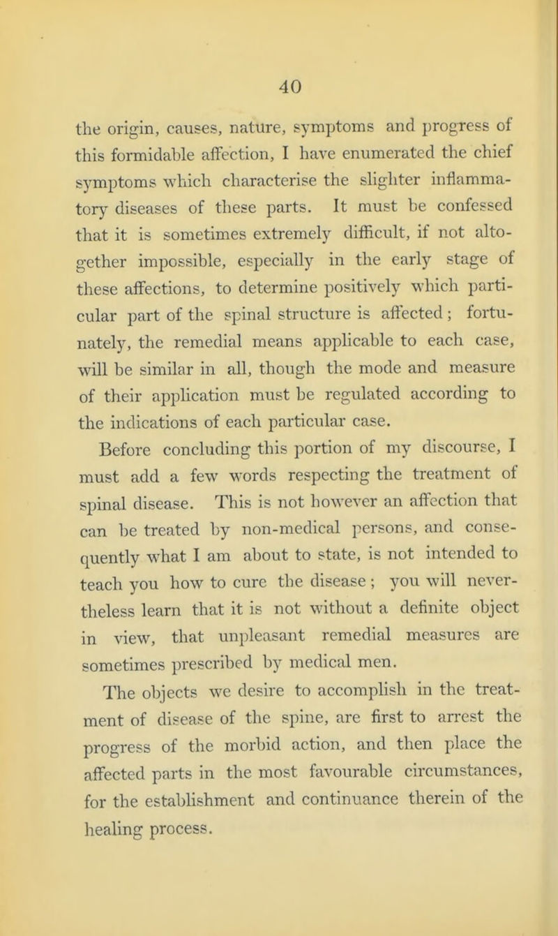 the origin, causes, nature, symptoms and progress of this formidable alfection, I have enumerated the chief symptoms which characterise the shghter inflamma- tory diseases of these parts. It must be confessed that it is sometimes extremely difficult, if not alto- gether impossible, especially in the early stage of these affections, to determine positively which parti- cular part of the spinal structure is affected ; fortu- nately, the remedial means apphcable to each case, will be similar in all, though the mode and measure of their apphcation must he regulated according to the indications of each particular case. Before concluding this portion of my discourse, I must add a few words respecting the treatment of spinal disease. This is not however an affection that can be treated by non-medical persons, and conse- quently what I am about to state, is not intended to teach you how to cure the disease ; you will never- theless learn that it is not without a definite object in view, that unjileasant remedial measures are sometimes prescribed by medical men. The objects we desire to accomplish in the treat- ment of disease of the spine, are first to arrest the progress of the morbid action, and then place the affected parts in the most favourable circumstances, for the estabUshment and continuance therein of the healing process.