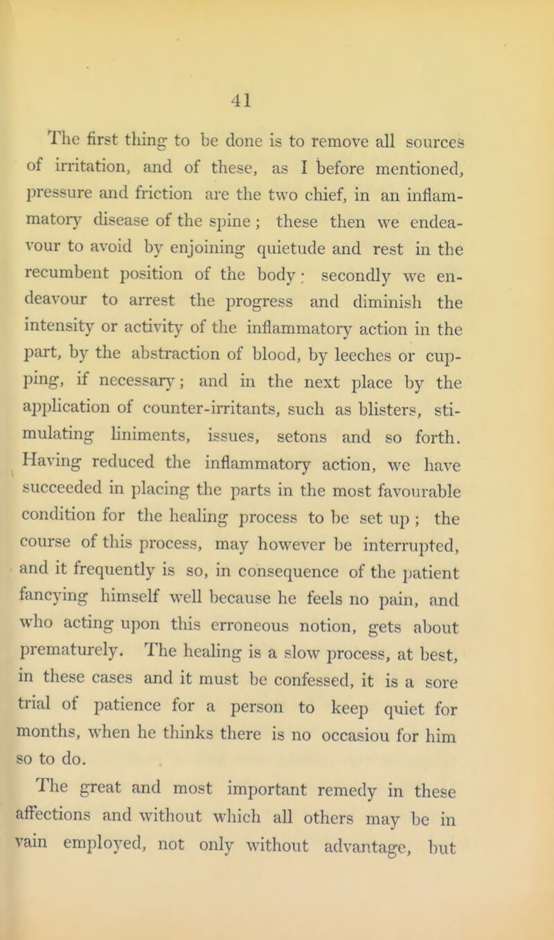 I ! 41 The first thing to be done is to remove all sources of irritation, and of these, as 1 before mentioned, pressure and friction are the two chief, in an inflam- matory disease of the spine ; these then we endea- vour to avoid by enjoining quietude and rest in the recumbent position of the body: secondly we en- i deavour to arrest the progress and diminish the intensity or activity of the inflammatory action in the part, by the abstraction of blood, by leeches or cup- ping, if necessary; and in the next place by the application of counter-irritants, such as blisters, sti- mulating hniments, issues, setons and so forth. Having reduced the inflammatory action, v/c have succeeded in placing the parts in the most favourable condition for the healing process to be set up ; the course of this process, may however be interrupted, and it frequently is so, in consequence of the patient fancying himself well because he feels no pain, and who acting upon this erroneous notion, gets about prematurely. The healing is a slow process, at best, in these cases and it must be confessed, it is a sore trial of patience for a person to keep quiet for months, when he thinks there is no occasion for him so to do. ' The great and most important remedy in these afl'ections and without which all others may be in vain employed, not only without advantage, but