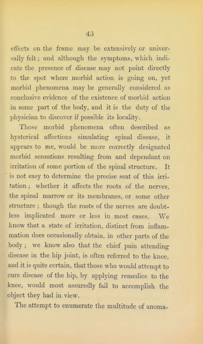 effects on the frame may be extensively or univer- sally felt; and although the symptoms, which indi- cate the presence of disease may not point directly to the spot where morbid action is going on, yet morbid phenomena may be generally considered as conclusive CA'idence of the existence of morbid action in some part of the body, and it is the duty of the physician to discover if possible its locality. Those morbid phenomena often described as hysterical affections simulating spinal disease, it appears to me, would be more correctly designated morbid sensations resulting from and dependant on irritation of some portion of the spinal structure. It is not easy to determine the precise seat of this irri- tation ; whether it affects the roots of the nerves, the spinal marrow or its membranes, or some other structure ; though the roots of the nerves are doubt- less implicated more or less in most cases. We know that a state of irritation, distinct from inflam- mation does occasionally obtain, in other parts of the body ; we know also that the chief pain attending disease in the hip joint, is often referred to the knee, and it is quite certain, that those who would attempt to cure disease of the hip, by applying remedies to the knee, would most assuredly fail to accomplish the object they had in view. The attempt to enumerate the multitude of anoma-