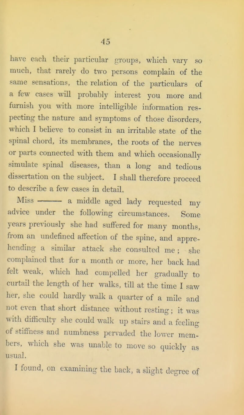 have each their particular groups, which vaiy so much, that rarely do two persons complain of the same sensations, the relation of the particulars of a few cases will probably interest you more and furnish you with more intelligible information res- pecting the nature and symptoms of those disorders, which I beheve to consist in an irritable state of the spinal chord, its membranes, the roots of the nerves or parts connected with them and which occasionally simulate spinal diseases, than a long and tedious dissertation on the subject. I shall therefore proceed to describe a few cases in detail. Miss a middle aged lady requested my advice under the following circumstances. Some years previously she had suffered for many months, from an imdefined affection of the spine, and appre- hending a similar attack she consulted me; she complained that for a month or more, her back had felt weak, which had compelled her gradually to curtail the length of her walks, till at the time I saw her, she could hardly walk a quarter of a mile and not even that short distance without resting; it was with difficulty she could walk up stairs and a feeling of stiffness and numbness pervaded the lower mem- bers, which she was unable to move so quickly as usual. I found, on examining the back, a slight degree of