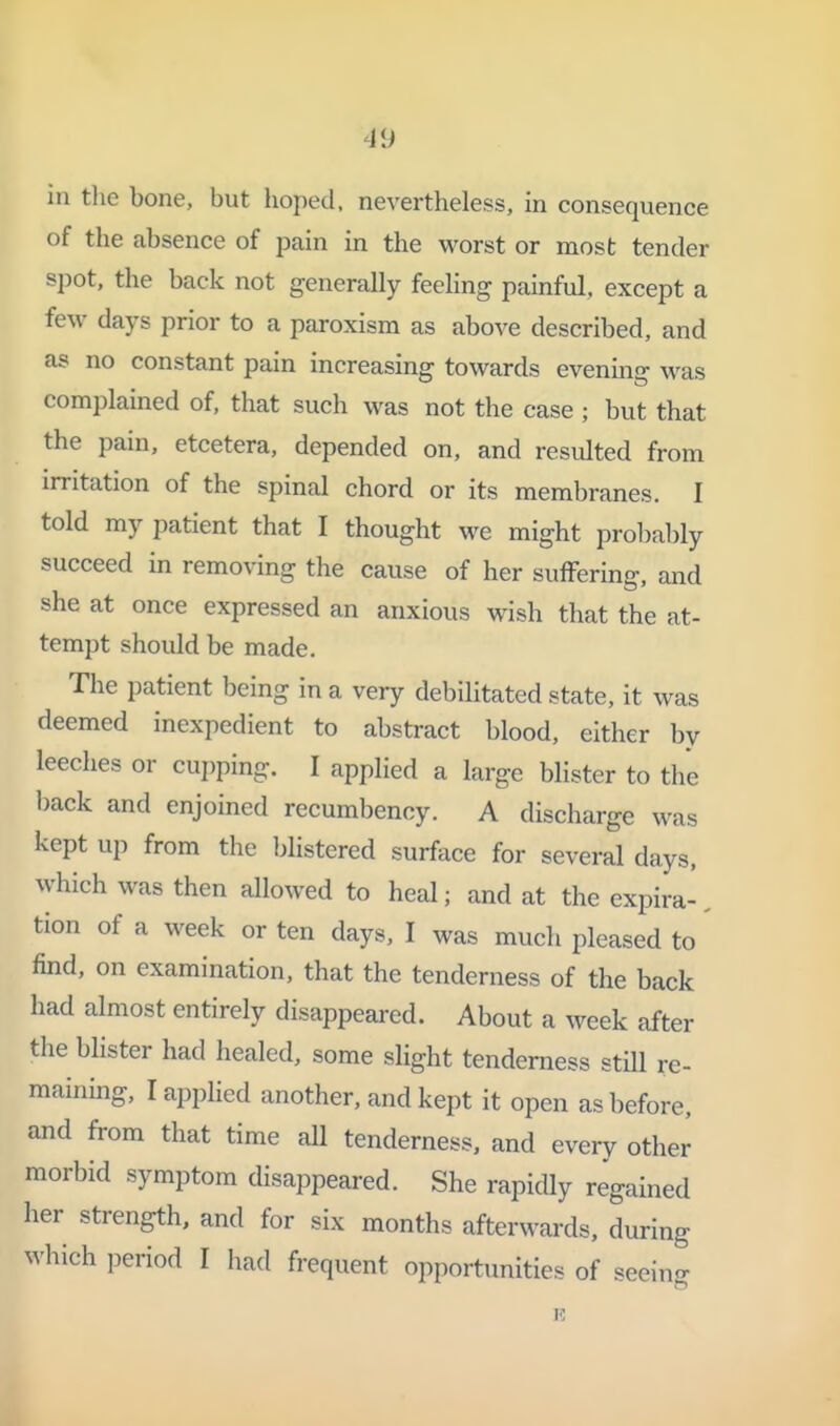 in tlie bone, but boped. nevertheless, in consequence of the absence of pain in the worst or most tender spot, the back not generally feeling painful, except a few days prior to a paroxism as above described, and as no constant pain increasing towards evening was complained of, that such was not the case ; but that the pain, etcetera, depended on, and resulted from irritation of the spinal chord or its membranes. I told my patient that I thought we might probably succeed in removing the cause of her suffering, and she at once expressed an anxious wish that the at- tempt should be made. The patient being in a very debilitated state, it was deemed inexpedient to abstract blood, either by leeches or cui)ping. I applied a large blister to the back and enjoined recumbency. A discharge was kept up from the l^listered surface for several days, which was then allowed to heal; and at the expira-, tion of a week or ten days, I was much pleased to find, on examination, that the tenderness of the back had almost entirely disappeared. About a week after the blister had healed, some slight tenderness still re- maining, I applied another, and kept it open as before, and from that time all tenderness, and every other morbid symptom disappeared. She rapidly regained her strength, and for six months afterwards, during which period I had frequent opportunities of seeing