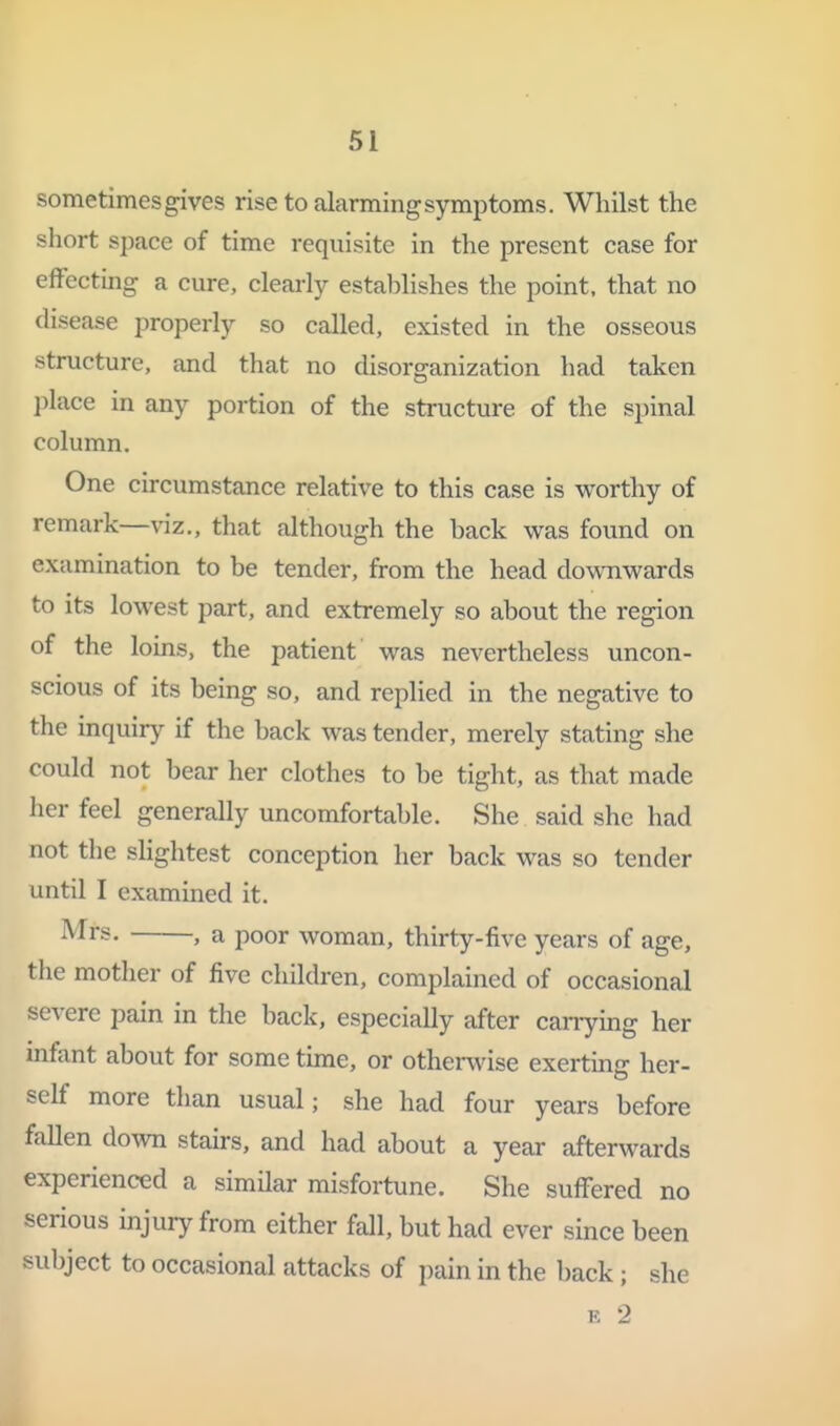 sometimes gives rise to alarming symptoms. Whilst the short space of time requisite in the present case for effecting a cure, clearly establishes the point, that no disease properly so called, existed in the osseous structure, and that no disorganization had taken l^lace in any portion of the structure of the spinal column. One circumstance relative to this case is vi^orthy of remark—viz., that although the back was found on examination to be tender, from the head downvi^ards to its lowest part, and extremely so about the region of the loins, the patient was nevertheless uncon- scious of its being so, and replied in the negative to the inquiry if the back was tender, merely stating she could not bear her clothes to be tight, as that made her feel generally uncomfortable. She said she had not the slightest conception her back was so tender until I examined it. . a poor woman, thirty-five years of age, the mother of five children, complained of occasional severe pain in the back, especially after carrying her infant about for some time, or otherwise exerting her- self more than usual; she had four years before follen dovm stairs, and had about a year afterwards experienced a similar misfortune. She suffered no serious injury from either fall, but had ever since been subject to occasional attacks of pain in the back; she E 2