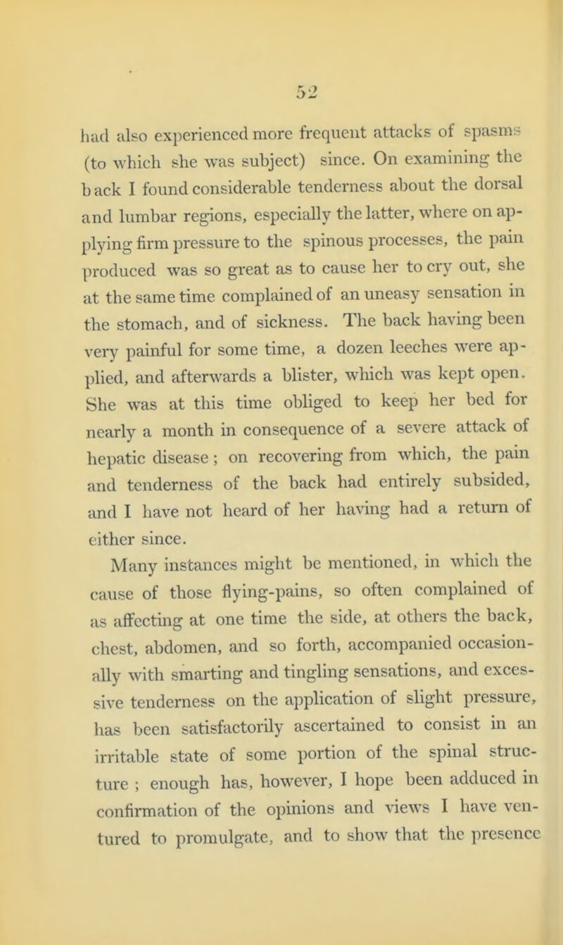 luid also experienced more frequent attacks of spasms (to which she was subject) since. On examining the b ack I found considerable tenderness about the dorsal and lumbar regions, especially the latter, where on ap- plying firm pressure to the spinous processes, the pain produced was so great as to cause her to cry out, she at the same time complained of an uneasy sensation m the stomach, and of sickness. The back having been very painful for some time, a dozen leeches were ap- plied, and afterwards a blister, which was kept open. She was at this time obhged to keep her bed for nearly a month in consequence of a severe attack of hepatic disease; on recovering from which, the pain and tenderness of the back had entirely subsided, and I have not heard of her having had a return of either since. Many instances might be mentioned, in which the cause of those flying-pains, so often complained of as affecting at one time the side, at others the back, chest, abdomen, and so forth, accompanied occasion- ally with smarting and tingling sensations, and exces- sive tenderness on the application of slight pressure, has been satisfactorily ascertained to consist in an irritable state of some portion of the spinal struc- ture ; enough has, however, I hope been adduced in confirmation of the opinions and views I have ven- tured to promulgate, and to show that the presence