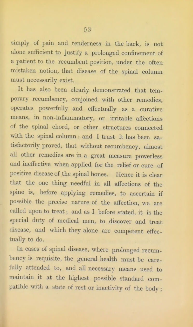 simply of pain and tenderness in the back, is not alone sufficient to justify a prolonged confinement of a patient to the recumbent position, under the often mistaken notion, that disease of the spinal column must necessarily exist. It has also been clearly demonstrated that tem- porary recumbency, conjoined with other remedies, operates powerfully and effectually as a curative means, in non-inflammatory, or irritable affections of the spinal chord, or other structures connected with the spinal column : and I trust it has been sa- tisfactorily proved, that without recumbency, almost all other remedies are in a great measure powerless and ineffective when applied for the relief or cure of positive disease of the spmal bones. Hence it is clear that the one thing needful in all affections of the spine is, before applying remedies, to ascertain if jjossible the precise nature of the affection, wc are called upon to treat; and as I before stated, it is the special duty of medical men, to discover and treat disease, and which they alone are competent effec- tually to do. In cases of spinal disease, where prolonged recum- bency is requisite, the general health must be care- fully attended to, and all necessary means used to maintain it at the highest possible standard com- patible with a state of rest or inactivity of the body ;