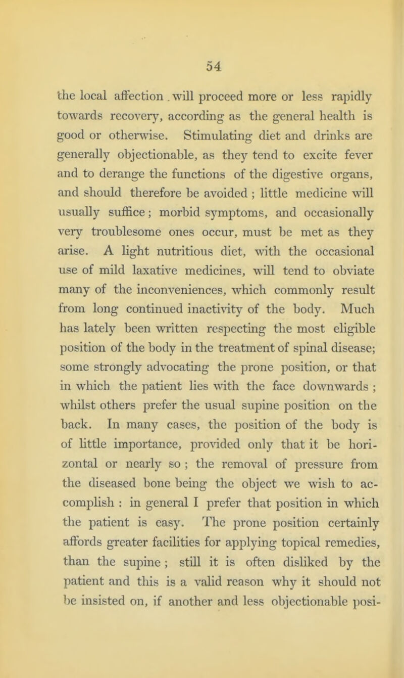 the local affection . will proceed more or less rapidly towards recovery, according as the general health is good or othenvise. Stimulating diet and drinks are generally objectionable, as they tend to excite fever and to derange the functions of the digestive organs, and should therefore be avoided ; Httle medicine wall usually suffice; morbid symptoms, and occasionally very troublesome ones occur, must be met as they arise. A light nutritious diet, with the occasional use of mild laxative medicines, will tend to obviate many of the inconveniences, which commonly result from long continued inactivity of the body. Much has lately been written respecting the most eligible position of the body in the treatment of spinal disease; some strongly advocating the prone position, or that in which the patient lies wath the face downwards ; whilst others prefer the usual supine position on the back. In many cases, the position of the body is of little importance, provided only that it be hori- zontal or nearly so ; the removal of pressure from the diseased bone being the object we wish to ac- complish : in general I prefer that position in which the patient is easy. The prone position certainly affords greater facilities for applying topical remedies, than the supine ; still it is often disliked by the patient and this is a valid reason why it should not be insisted on, if another and less olvjectionable posi-