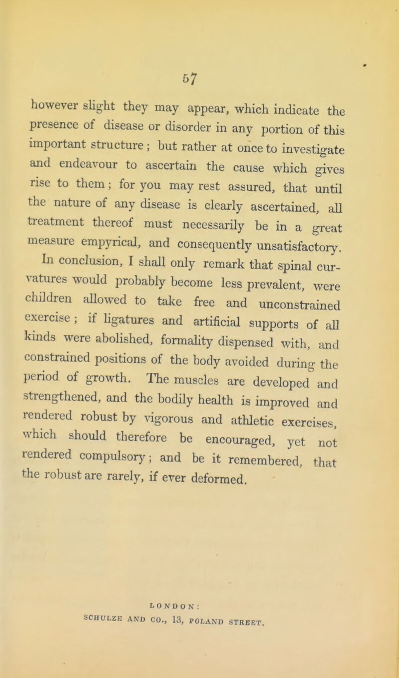 &7 however sHght they may appear, which indicate the presence of disease or disorder in any portion of this important structure; but rather at once to investigate and endeavour to ascertain the cause which gives rise to them; for you may rest assured, that until the nature of any disease is clearly ascertained, all treatment thereof must necessarily be in a great measure empyrical, and consequently unsatisfactory. In conclusion, I shall only remark that spinal cur- vatures would probably become less prevalent, were children allowed to take free and unconstrained exercise ; if hgatures and artificial supports of aU kinds were abolished, formality dispensed with, and constrained positions of the body avoided during the period of growth. The muscles are developed and strengthened, and the bodily health is improved and rendered robust by ^^gorous and athletic exercises, which should therefore be encouraged, yet not rendered compulsory; and be it remembered, that the robust are rarely, if ever deformed. LONDON: SCHULZE AND CO., 13, POLAND STRE