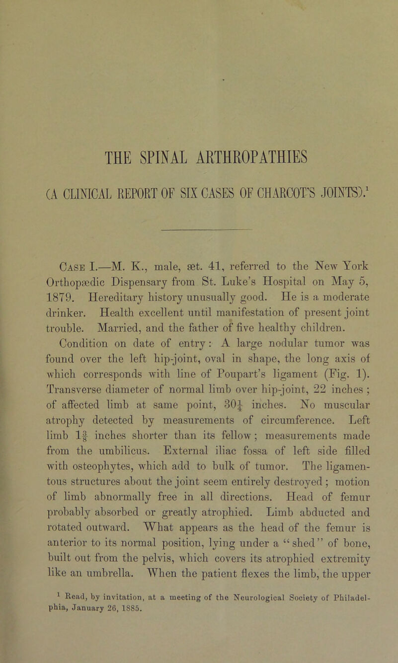 THE SPINAL ARTHROPATHIES (A CLINICAL REPORT OF SIX CASES OF CHARCOT'S JOINTS).1 Case I.—M. K., male, set. 41, referred to the New York Orthopaedic Dispensary from St. Luke’s Hospital on May 5, 1879. Hereditary history unusually good. He is a moderate drinker. Health excellent until manifestation of present joint trouble. Married, and the father of five healthy children. Condition on date of entry: A large nodular tumor was found over the left hip-joint, oval in shape, the long axis of which corresponds with line of Poupart’s ligament (Fig. 1). Transverse diameter of normal limb over hip-joint, 22 inches ; of affected limb at same point, 30J inches. No muscular atrophy detected by measurements of circumference. Left limb If inches shorter than its fellow ; measurements made from the umbilicus. External iliac fossa of left side filled with osteophytes, which add to bulk of tumor. The ligamen- tous structures about the joint seem entirely destroyed ; motion of limb abnormally free in all directions. Head of femur probably absorbed or greatly atrophied. Limb abducted and rotated outward. What appears as the head of the femur is anterior to its normal position, lying under a “shed” of bone, built out from the pelvis, which covers its atrophied extremity like an umbrella. When the patient flexes the limb, the upper 1 Read, by invitation, at a meeting of the Neurological Society of Philadel- phia, January 26, 1885.