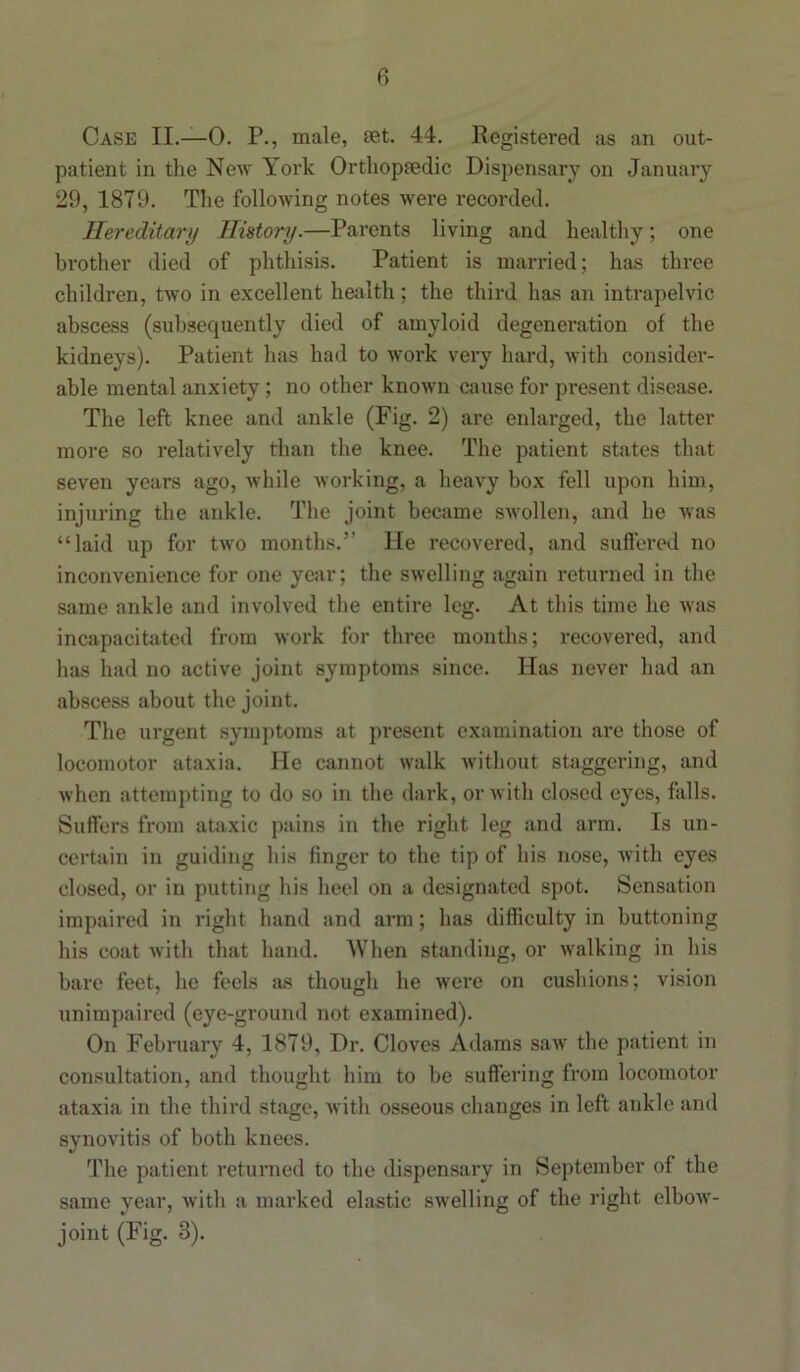 Case II.—0. P., male, set. 44. Registered as an out- patient in the New York Orthopaedic Dispensary on January 29, 1879. The following notes were recorded. Hereditary History.—Parents living and healthy; one brother died of phthisis. Patient is married; has three children, two in excellent health; the third has an intrapelvic abscess (subsequently died of amyloid degeneration of the kidneys). Patient has had to work very hard, with consider- able mental anxiety; no other known cause for present disease. The left knee and ankle (Fig. 2) are enlarged, the latter more so relatively than the knee. The patient states that seven years ago, while working, a heavy box fell upon him, injuring the ankle. The joint became swollen, and he was “laid up for two months.” He recovered, and suffered no inconvenience for one year; the swelling again returned in the same ankle and involved the entire leg. At this time he was incapacitated from work for three months; recovered, and has had no active joint symptoms since. Has never had an abscess about the joint. The urgent symptoms at present examination are those of locomotor ataxia. He cannot walk without staggering, and when attempting to do so in the dark, or with closed eyes, falls. Suffers from ataxic pains in the right leg and arm. Is un- certain in guiding his finger to the tip of his nose, with eyes closed, or in putting his heel on a designated spot. Sensation impaired in right hand and arm; has difficulty in buttoning his coat with that hand. When standing, or walking in his bare feet, he feels as though he were on cushions; vision unimpaired (eye-ground not examined). On February 4, 1879, Dr. Cloves Adams saw the patient in consultation, and thought him to be suffering from locomotor ataxia in the third stage, with osseous changes in left ankle and synovitis of both knees. The patient returned to the dispensary in September of the same year, with a marked elastic swelling of the right elbow- joint (Fig. 8).