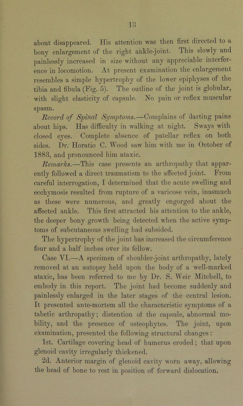 about disappeared. His attention was then first directed to a bony enlargement of the right ankle-joint. This slowly and painlessly increased in size without any appreciable interfer- ence in locomotion. At present examination the enlargement resembles a simple hypertrophy of the lower epiphyses of the tibia and fibula (Fig. 5). The outline of the joint is globular, with slight elasticity of capsule. No pain or reflex muscular spasm. Record of Spinal Symptoms.—Complains of darting pains about hips. Has difficulty in walking at night. Sways with closed eyes. Complete absence of patellar reflex on both sides. Dr. Horatio C. Wood saw him with me in October of 1883, and pronounced him ataxic. Remarks.—This case presents an arthropathy that appar- ently followed a direct traumatism to the affected joint. From careful interrogation, I determined that the acute swelling and ecchymosis resulted from rupture of a varicose vein, inasmuch as these were numerous, and greatly engorged about the affected ankle. This first attracted his attention to the ankle, the deeper bony growth being detected when the active symp- toms of subcutaneous swelling had subsided. The hypertrophy of the joint has increased the circumference four and a half inches over its fellow. Case YI.—A specimen of shoulder-joint arthropathy, lately removed at an autopsy held upon the body of a well-marked ataxic, has been referred to me by Dr. S. Weir Mitchell, to embody in this report. The joint had become suddenly and painlessly enlarged in the later stages of the central lesion. It presented ante-mortem all the characteristic symptoms of a tabetic arthropathy; distention of the capsule, abnormal mo- bility, and the presence of osteophytes. The joint, upon examination, presented the following structural changes: 1st. Cartilage covering head of humerus eroded; that upon glenoid cavity irregularly thickened. 2d. Anterior margin of glenoid cavity worn away, allowing the head of bone to rest in position of forward dislocation.