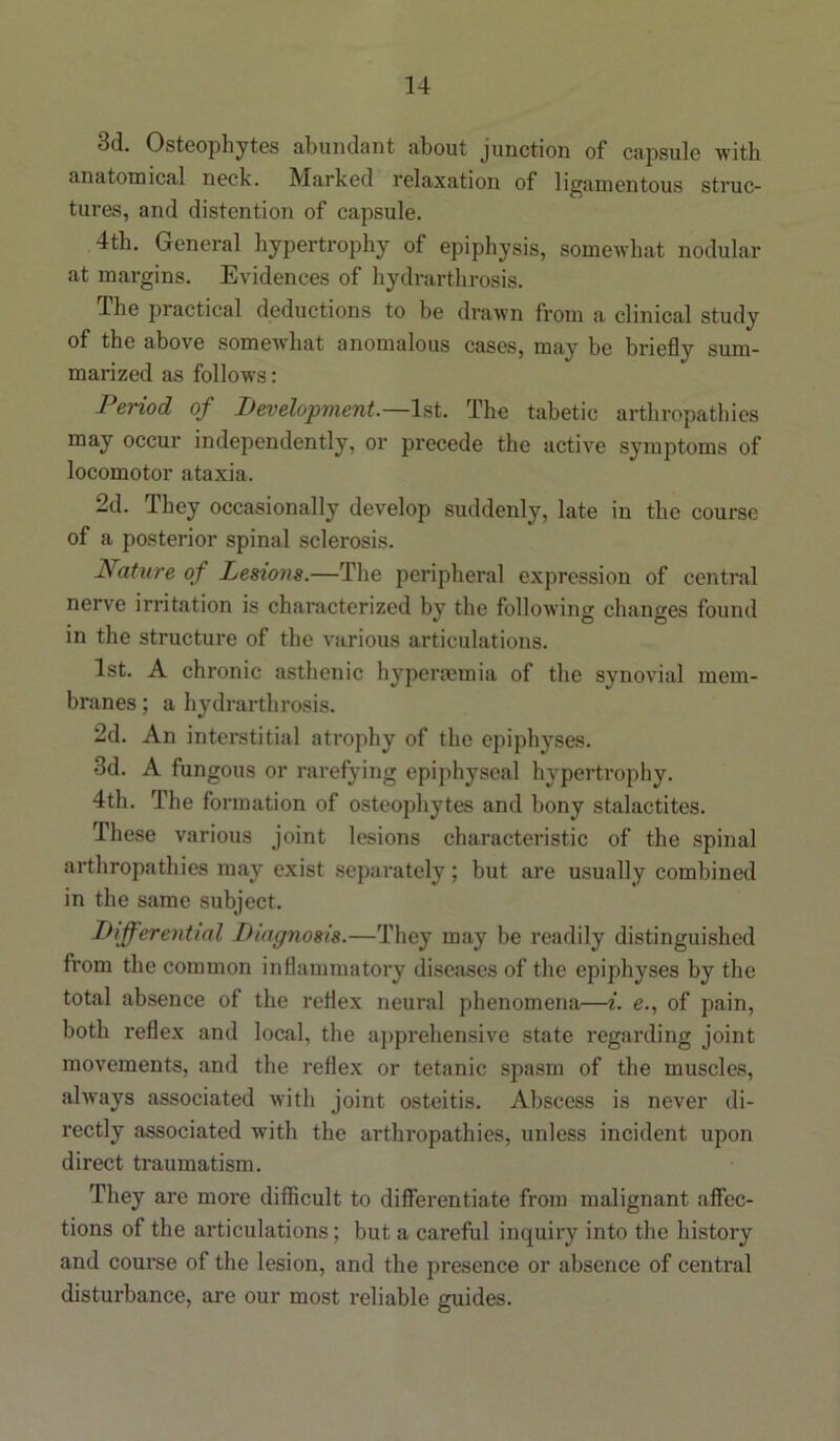 3d. Osteophytes abundant about junction of capsule with anatomical neck. Marked relaxation of ligamentous struc- tures, and distention of capsule. 4th. General hypertrophy of epiphysis, somewhat nodular at margins. Evidences of hydrarthrosis. The practical deductions to be drawn from a clinical study of the above somewhat anomalous cases, may be briefly sum- marized as follows: Period of Development.—1st. The tabetic arthropathies may occur independently, or precede the active symptoms of locomotor ataxia. 2d. They occasionally develop suddenly, late in the course of a posterior spinal sclerosis. Nature of Lesions.—The peripheral expression of central nerve irritation is characterized by the following: changes found , * O © in the structure of the various articulations. 1st. A chronic asthenic hyperaemia of the synovial mem- branes ; a hydrarthrosis. 2d. An interstitial atrophy of the epiphyses. 3d. A fungous or rarefying epiphyseal hypertrophy. 4th. The formation of osteophytes and bony stalactites. These various joint lesions characteristic of the spinal arthropathies may exist separately; but are usually combined in the same subject. Differential Diagnosis.—They may be readily distinguished from the common inflammatory diseases of the epiphyses by the total absence of the reflex neural phenomena—i. e., of pain, both reflex and local, the apprehensive state regarding joint movements, and the reflex or tetanic spasm of the muscles, always associated with joint osteitis. Abscess is never di- rectly associated with the arthropathies, unless incident upon direct traumatism. They are more difficult to differentiate from malignant affec- tions of the articulations; but a careful inquiry into the history and course of the lesion, and the presence or absence of central disturbance, are our most reliable guides.
