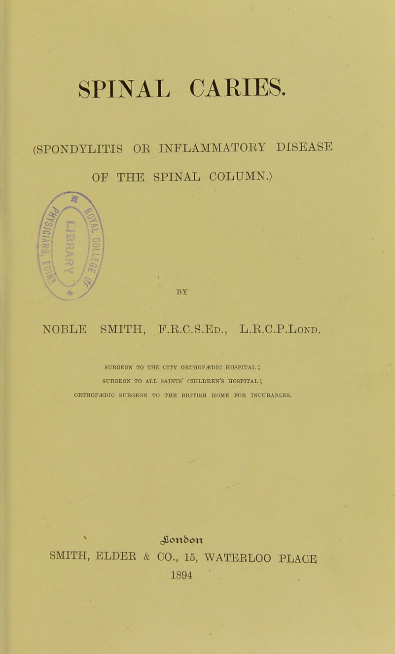 SPINAL CARIES. (SPONDYLITIS OE INFLAMMATOEY DISEASE OF THE SPINAL COLUMN.) BY NOBLE SMITH, F.E.C.S.Ed., L.E.C.P.Lond. SURGEON TO THE CITY ORTHOPTIC HOSPITAL ; SURGEON TO ALL SAINTS' CHILDREN'S HOSPITAL ; ORTHOPEDIC SURGEON TO THE BRITISH HOME FOR INCURABLES. SMITH, ELDER & CO., 15, WATERLOO PLACE 1894