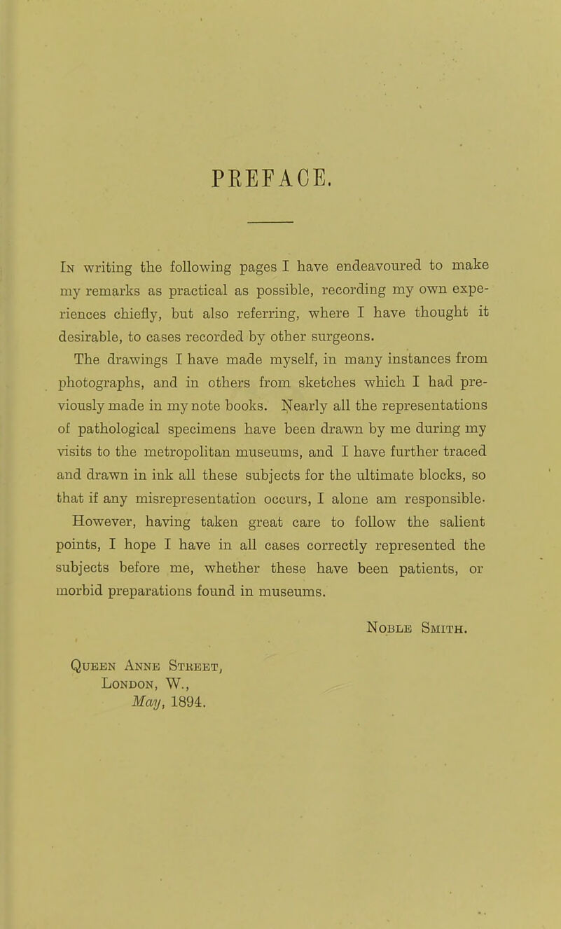 PREFACE. In writing the following pages I have endeavoured to make my remarks as practical as possible, recording my own expe- riences chiefly, but also referring, where I have thought it desirable, to cases recorded by other surgeons. The drawings I have made myself, in many instances from photographs, and in others from sketches which I had pre- viously made in my note books. Nearly all the representations of pathological specimens have been drawn by me during my visits to the metropolitan museums, and I have further traced and drawn in ink all these subjects for the ultimate blocks, so that if any misrepresentation occurs, I alone am responsible- However, having taken great care to follow the salient points, I hope I have in all cases correctly represented the subjects before me, whether these have been patients, or morbid preparations found in museums. Noble Smith. Queen Anne Stkeet, London, W., May, 1894.