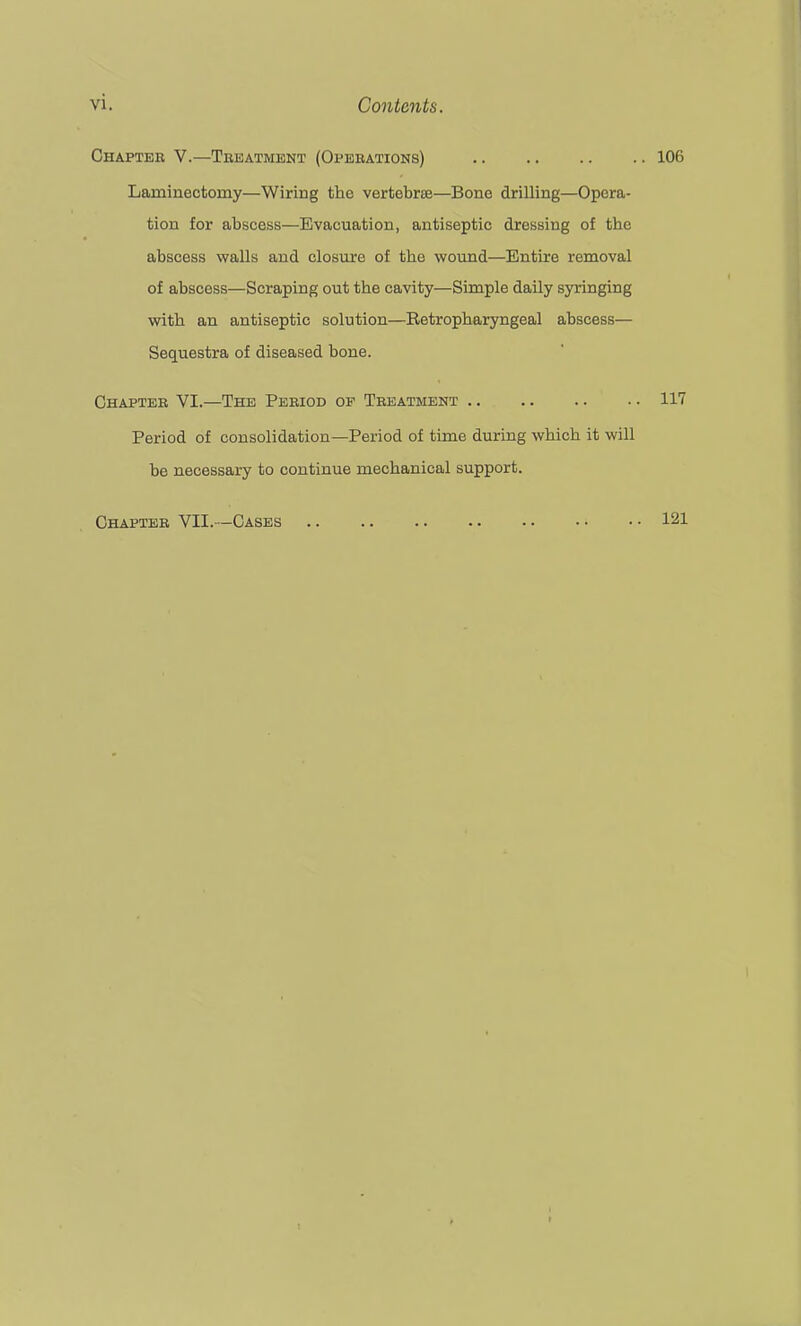 Ohapteb V.—Treatment (Operations) Laminectomy—Wiring the vertebrEe—Bone drilling—Opera- tion for abscess—Evacuation, antiseptic dressing of the abscess walls and closure of the wound—Entire removal of abscess—Scraping out the cavity—Simple daily syringing with an antiseptic solution—Betropharyngeal abscess— Sequestra of diseased bone. Chapter VI.—The Period of Treatment Period of consolidation—Period of time during which it will be necessary to continue mechanical support. Chapter VII.—Cases