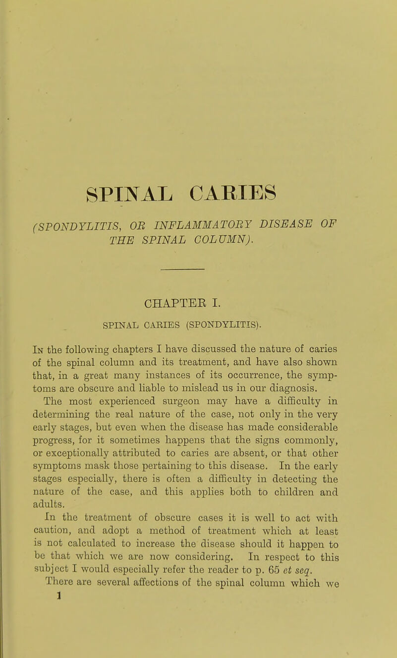 SPINAL CARIES (SPONDYLITIS, OB INFLAMMATORY DISEASE OF THE SPINAL COLUMN). CHAPTBK I. SPINAL CARIES (SPONDYLITIS). In the following chapters I have discussed the nature of caries of the spinal column and its treatment, and have also shown that, in a great many instances of its occurrence, the symp- toms are obscure and liable to mislead us in our diagnosis. The most experienced surgeon may have a difficulty in determining the real nature of the case, not only in the very early stages, but even when the disease has made considerable progress, for it sometimes happens that the signs commonly, or exceptionally attributed to caries are absent, or that other symptoms mask those pertaining to this disease. In the early stages especially, there is often a difficulty in detecting the nature of the case, and this applies both to children and adults. In the treatment of obscure cases it is well to act with caution, and adopt a method of treatment which at least is not calculated to increase the disease should it happen to be that which we are now considering. In respect to this subject I would especially refer the reader to p. 65 et seq. There are several affections of the spinal column which we