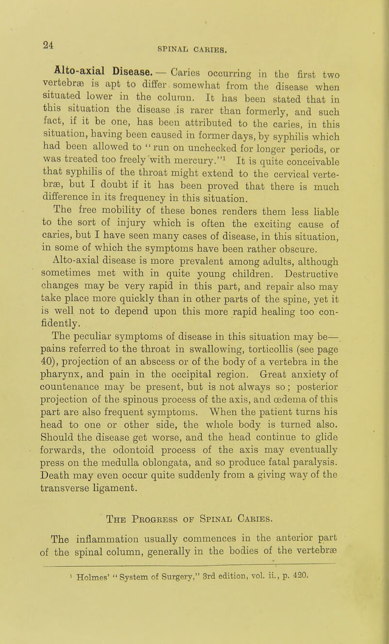 SPINAL CAKIES. Alto-axial Disease. — Caries occurring in the first two vertebrae is apt to diifer somewhat from the disease when situated lower in the column. It has been stated that in this situation the disease is rarer than formerly, and such fact, if it be one, has been attributed to the caries, in this situation, having been caused in former days, by syphiUs which had been allowed to  run on unchecked for longer periods, or was treated too freely with mercury.It is quite conceivable that syphiHs of the throat might extend to the cervical verte- brae, but I doubt if it has been proved that there is much difference in its frequency in this situation. The free mobility of these bones renders them less liable to the sort of injury which is often the exciting cause of caries, but I have seen many cases of disease, in this situation, in some of which the symptoms have been rather obscure. Alto-axial disease is more prevalent among adults, although sometimes met with in quite young children. Destructive changes may be very rapid in this part, and repair also may take place more quickly than in other parts of the spine, yet it is well not to depend upon this more rapid healing too con- fidently. The peculiar symptoms of disease in this situation may be— pains referred to the throat in swallowing, torticollis (see page 40), projection of an abscess or of the body of a vertebra in the pharynx, and pain in the occipital region. Great anxiety of countenance may be present, but is not always so; posterior projection of the spinous process of the axis, and CBdema of this part are also frequent symptoms. When the patient turns his head to one or other side, the wiiole body is turned also. Should the disease get worse, and the head continue to glide forwards, the odontoid process of the axis may eventually press on the medulla oblongata, and so produce fatal paralysis. Death may even occur quite suddenly from a giving way of the transverse ligament. The Pbo.gkess of Spinal Cabies. The inflammation usually commences in the anterior part of the spinal column, generally in the bodies of the vertebras I Holmes'  System of Surgery, 3rd edition, vol. ii., p. 420.