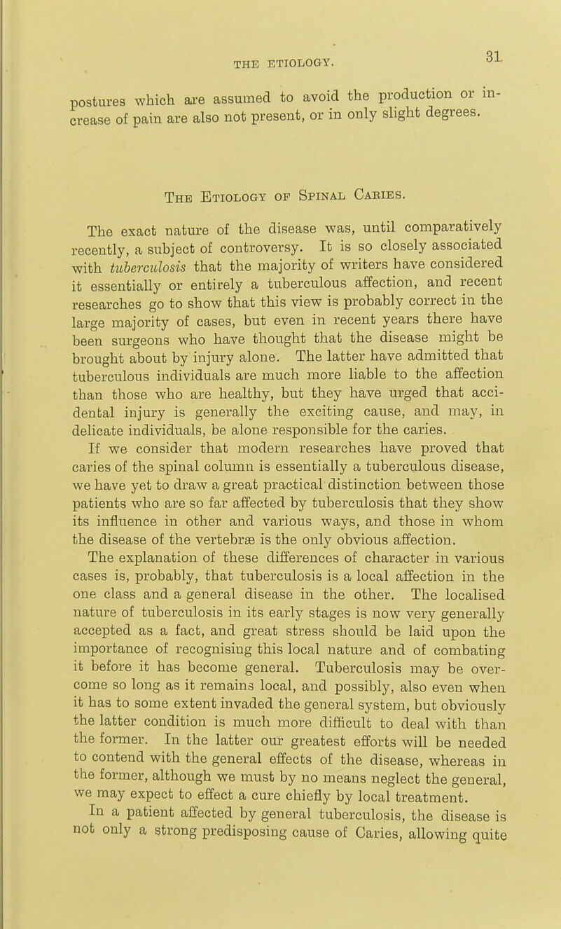 postures which are assumed to avoid the production or in- crease of pain are also not present, or in only slight degrees. The Etiology op Spinal Cabies. The exact nature of the disease was, until comparatively recently, a subject of controversy. It is so closely associated with hLherculosis that the majority of writers have considered it essentially or entirely a tuberculous affection, and recent researches go to show that this view is probably correct in the large majority of cases, but even in recent years there have been surgeons who have thought that the disease might be brought about by injury alone. The latter have admitted that tuberculous individuals are much more liable to the affection than those who are healthy, but they have urged that acci- dental injury is generally the exciting cause, and may, in delicate individuals, be alone responsible for the caries. If we consider that modern researches have proved that caries of the spinal column is essentially a tuberculous disease, we have yet to draw a great prac-tical distinction between those patients who are so far affected by tuberculosis that they show its influence in other and various ways, and those in whom the disease of the vertebrae is the only obvious affection. The explanation of these differences of character in various cases is, probably, that tuberculosis is a local affection in the one class and a general disease in the other. The localised nature of tuberculosis in its early stages is now very generally accepted as a fact, and great stress should be laid upon the importance of recognising this local nature and of combating it before it has become general. Tuberculosis may be over- come so long as it remains local, and possibly, also even when it has to some extent invaded the general system, but obviously the latter condition is much more difficult to deal with than the former. In the latter our greatest efforts will be needed to contend with the general effects of the disease, whereas in the former, although we must by no means neglect the general, we may expect to effect a cure chiefly by local treatment. In a patient affected by general tuberculosis, the disease is not only a strong predisposing cause of Caries, allowing quite