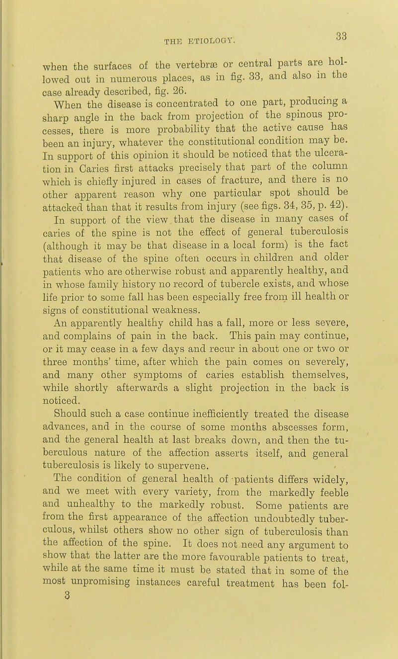 when the surfaces of the vertebra3 or central parts are hol- lowed out in numerous places, as in fig. 33, and also in the case already described, fig. 26. When the disease is concentrated to one part, producing a sharp angle in the back from projection of the spinous pro- cesses, there is more probability that the active cause has been an injury, whatever the constitutional condition may be. In support of this opinion it should be noticed that the ulcera- tion in Caries first attacks precisely that part of the column which is chiefly injured in cases of fracture, and there is no other apparent reason why one particular spot should be attacked than that it results from injury (see figs. 84, 85, p. 42). In support of the view that the disease in many cases of caries of the spine is not the effect of general tuberculosis (although it may be that disease in a local form) is the fact that disease of the spine often occurs in children and older patients who are otherwise robust and apparently healthy, and in whose family history no record of tubercle exists, and whose life prior to some fall has been especially free from ill health or signs of constitutional weakness. An apparently healthy child has a fall, more or less severe, and complains of pain in the back. This pain may continue, or it may cease in a few days and recur in about one or two or three months' time, after which the pain comes on severely, and many other symptoms of caries establish themselves, while shortly afterwards a slight projection in the back is noticed. Should such a case continue inefiiciently treated the disease advances, and in the course of some months abscesses form, and the general health at last breaks down, and then the tu- berculous nature of the affection asserts itself, and general tuberculosis is likely to supervene. The condition of general health of patients differs widely, and we meet with every variety, from the markedly feeble and unhealthy to the markedly robust. Some patients are from the first appearance of the affection undoubtedly tuber- culous, whilst others show no other sign of tuberculosis than the affection of the spine. It does not need any argument to show that the latter are the more favourable patients to treat, while at the same time it must be stated that in some of the most unpromising instances careful treatment has been fol- 3